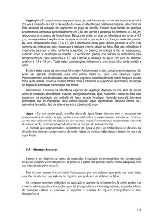 114
Vegetação - O comportamento espectral típico de uma folha verde no intervalo espectral de 0,4 a
2,5 µm é mostrado na FIG. 5. Na região do visível a reflectância é relativamente baixa, decorrente da
forte absorção da radiação dos pigmentos do grupo da clorofila. Existem duas bandas de absorção
preeminentes, centradas aproximadamente em 0,48 µm, devido à presença de carotenos, e 0,68 µm,
relacionada ao processo de fotossíntese. Destaca-se ainda um pico de reflectância em torno de 0,5
µm, correspondente à região verde do espectro visível, o que explica a coloração verde das plantas.
Na faixa compreendida entre 0,7 a 1,3 µm a reflectância passa para valores próximos a 40%. Este
aumento da reflectância está relacionado à estrutura interna celular da folha. Esta alta reflectância é
importante para que a folha mantenha o equilíbrio no balanço de energia e não se superaqueça,
evitando assim a destruição da clorofila. O decréscimo gradual dos valores de reflectância para
comprimentos de onda superiores a 1,3 µm é devido à presença da água, com pico de absorção
próximo a 1,4 e 1,9 µm. Todas estas considerações referem-se a uma única folha verde isolada e
sadia.
Embora estes dados de uma única folha sejam fundamentais, o seu comportamento espectral não
pode ser aplicado diretamente para uma planta inteira ou para uma cobertura vegetal.
Percentualmente, a reflectância de uma cobertura vegetal é consideravelmente menor do que a de uma
folha verde isolada, devido a diversos fatores como a influência de superfícies desfolhadas, mudanças
no ângulo de iluminação e orientação das folhas.
Basicamente, a medida da reflectância espectral da vegetação depende de uma série de fatores
como as condições atmosféricas, espécie, solo (granulometria, água, nutrientes), índice de área foliar
(cobertura da vegetação por unidade de área), estado fenológico (variação sazonal), biomassa
(densidade total de vegetação), folha (forma, posição, água, pigmentação, estrutura interna etc.),
geometria de medida, tipo de sistema sensor e cobertura da copa.
Água - De um modo geral, a reflectância da água limpa diminui com o aumento dos
comprimentos de onda, ou seja, na faixa mais utilizada em sensoriamento remoto verificam-se
as maiores reflectâncias na região do visível, mais especificamente nos comprimentos de onda
do azul e verde, decrescendo gradualmente na direção do infravermelho.
À medida que acrescentamos sedimentos na água o pico de reflectância se desloca na
direção dos maiores comprimentos de onda. Além do mais, a reflectância é maior do que a da
água limpa.
5.5 – Sistemas Sensores
Sensor é um dispositivo capaz de responder à radiação eletromagnética em determinada
faixa do espectro eletromagnético, registrá-la e gerar um produto numa forma adequada para
ser interpretada pelo usuário.
Um sistema sensor é constituído basicamente por um coletor, que pode ser uma lente,
espelho ou antena e um sistema de registro, que pode ser um detetor ou filme.
Os sistemas sensores utilizados na aquisição e registro de informações de alvos podem ser
classificados segundo a resolução espacial (imageadores e não-imageadores), segundo a fonte
de radiação (ativos e passivos) e segundo o sistema de registro (fotográficos e não-
fotográficos).
 