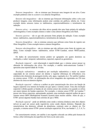 115
Sensores imageadores – são os sistemas que fornecem uma imagem de um alvo. Como
exemplo podemos citar os scanners e as câmeras fotográficas.
Sensores não-imageadores – são os sistemas que fornecem informações sobre o alvo sem
produzir imagens; estas informações podem estar contidas em gráficos, tabelas etc. Como
exemplo destes sensores temos os radiômetros, espectrorradiômetros e termômetros de
radiação.
Sensores ativos – os sensores são ditos ativos quando têm uma fonte própria de radiação
eletromagnética. Como exemplo citamos o radar e uma câmera fotográfica com flash.
Sensores passivos – são os que não possuem fonte própria de radiação. Como exemplo
temos: radiômetros, espectrorradiômetros e termômetros de radiação.
Sensores fotográficos – são os sistemas sensores que utilizam como fonte de registro um
filme fotográfico. Como exemplo temos a câmera fotográfica.
Sensores não-fotográficos – são os sistemas que não utilizam como fonte de registro um
filme. Como exemplo temos: radiômetros, sensor ETM+/Landsat, sensor MSS/Landsat,
SPOT.
Os dados de sensoriamento remoto podem ser agrupados em quatro domínios ou
resoluções, a saber: temporal, radiométrico, espectral, espacial ou geométrico.
Resolução temporal – está relacionada à repetitividade que o sistema sensor possui na
obtenção de informações dos alvos. Por exemplo, o satélite norte-americano Landsat 7
apresenta uma repetitividade de 16 dias.
Resolução radiométrica – entende-se por resolução radiométrica a maior ou menor
capacidade de um sistema sensor em detetar e registrar diferenças de reflectância e/ou
emitância dos elementos da paisagem (rocha, solo, água, vegetação etc.). No satélite Landsat,
no sistema sensor ETM+, as informações dos alvos imageados são registradas em 256 tons
distintos de cinza ou números digitais.
Resolução espectral – refere-se a melhor ou pior caracterização dos alvos em função da
largura espectral e/ou número de bandas em que opera o sistema sensor. Uma alta resolução
espectral é obtida quando as bandas de um sistema sensor são estreitas e/ou quando se utiliza
um maior número de bandas espectrais. Por exemplo, o sistema sensor ETM+ do Landsat 7
possui oito faixas espectrais, apresentando, portanto, uma resolução espectral melhor do que o
sistema sensor MSS (Multispectral Scanners System) deste mesmo satélite. Além do que, o
ETM+ possui algumas bandas mais estreitas do que o MSS.
Resolução espacial – pode ser definida como sendo a mínima distância entre dois objetos
(alvos) na qual um sensor pode registrá-los como sendo objetos distintos. Depende das
características dos detetores, altitude da plataforma, contraste entre os objetos etc. Por
exemplo, o sistema sensor ETM+ possui resolução espacial de 30 m, nas bandas 1, 2, 3, 4, 5 e
7.
Em sensoriamento remoto, um satélite é um engenho colocado em órbita pelo homem de
forma a obter informações da superfície da Terra ou de outro astro.
 