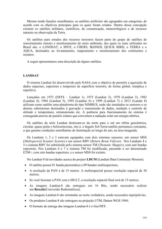116
Mesmo tendo funções semelhantes, os satélites artificiais são agrupados em categorias, de
acordo com os objetivos principais para os quais foram criados. Dentro dessa concepção
existem os satélites militares, científicos, de comunicação, meteorológicos e de recursos
naturais ou observação da Terra.
Os satélites para estudos dos recursos terrestres fazem parte do grupo de satélites de
sensoriamento remoto e monitoramento do meio ambiente, dos quais os mais utilizados no
Brasil são: o LANDSAT, o SPOT, o CBERS, IKONOS, QUICK BIRD, o TERRA e o
AQUA, destinados ao levantamento, mapeamento e monitoramento dos continentes e
oceanos.
A seguir apresentamos uma descrição de alguns satélites.
LANDSAT
O sistema Landsat foi desenvolvido pela NASA com o objetivo de permitir a aquisição de
dados espaciais, espectrais e temporais da superfície terrestre, de forma global, sinóptica e
repetitiva.
Lançados em 1972 (ERTS – Landsat 1), 1975 (Landsat 2), 1978 (Landsat 3), 1982
(Landsat 4), 1984 (Landsat 5), 1993 (Landsat 6) e 1999 (Landsat 7) e 2013 (Landat 8)
utilizam como satélite uma plataforma do tipo NIMBUS, onde são instalados os sensores e os
demais subsistemas destinados à gravação e transmissão de dados, medição e controle de
altitude e temperatura, retransmissão etc. A potência para funcionamento do sistema é
conseguida através de painéis solares que convertem a radiação solar em energia elétrica.
Os satélites da série Landsat deslocam-se do norte para o sul em órbita geocêntrica,
circular, quase polar e heliossíncrona, isto é, o ângulo Sol-Terra-satélite permanece constante,
o que garante condições semelhantes de iluminação ao longo do ano, na área imageada.
Os Landsats 1, 2 e 3 estavam equipados com dois sistemas sensores: um sensor MSS
(Multispectral Scanner System) e um sensor RBV (Return Beam Vidicon). Nos Landsats 4 e
5 o sistema RBV foi substituído pelo sistema sensor TM (Thematic Mapper), com sete bandas
espectrais. Nos Landsats 6 e 7 o sistema TM foi modificado, passando a ser denominado
ETM+, com oito bandas espectrais, e o sensor MSS foi extinto.
No Landsat 8 há novidades acerca do projeto LDCM (Landsat Data Continuity Mission):
• O satélite possui 01 banda pacromática e 09 bandas multiespectrais;
• A resolução da PAN é de 15 metros. A multiespectral possui resolução espacial de 30
metros;
• Se você fusionar a PAN com a MULT, a resolução espacial final será de 15 metros;
• As imagens Landsat-8 são entregues em 16 Bits, sendo necessário realizar
um Rescale(Conversão Radiométrica);
• As imagens Landsat-8 são orientadas ao norte verdadeiro, sendo necessário reprojetá-las;
• Os produtos Landsat-8 são entregues na projeção UTM, Datum WGS 1984;
• O formato de entrega das imagens Landsat-8 é o GeoTIFF.
 