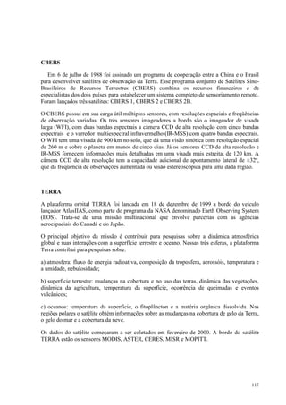 117
CBERS
Em 6 de julho de 1988 foi assinado um programa de cooperação entre a China e o Brasil
para desenvolver satélites de observação da Terra. Esse programa conjunto de Satélites Sino-
Brasileiros de Recursos Terrestres (CBERS) combina os recursos financeiros e de
especialistas dos dois países para estabelecer um sistema completo de sensoriamento remoto.
Foram lançados três satélites: CBERS 1, CBERS 2 e CBERS 2B.
O CBERS possui em sua carga útil múltiplos sensores, com resoluções espaciais e freqüências
de observação variadas. Os três sensores imageadores a bordo são o imageador de visada
larga (WFI), com duas bandas espectrais a câmera CCD de alta resolução com cinco bandas
espectrais e o varredor multiespectral infravermelho (IR-MSS) com quatro bandas espectrais.
O WFI tem uma visada de 900 km no solo, que dá uma visão sinótica com resolução espacial
de 260 m e cobre o planeta em menos de cinco dias. Já os sensores CCD de alta resolução e
IR-MSS fornecem informações mais detalhadas em uma visada mais estreita, de 120 km. A
câmera CCD de alta resolução tem a capacidade adicional de apontamento lateral de ±32º,
que dá freqüência de observações aumentada ou visão estereoscópica para uma dada região.
TERRA
A plataforma orbital TERRA foi lançada em 18 de dezembro de 1999 a bordo do veículo
lançador AtlasIIAS, como parte do programa da NASA denominado Earth Observing System
(EOS). Trata-se de uma missão multinacional que envolve parcerias com as agências
aeroespaciais do Canadá e do Japão.
O principal objetivo da missão é contribuir para pesquisas sobre a dinâmica atmosférica
global e suas interações com a superfície terrestre e oceano. Nessas três esferas, a plataforma
Terra contribui para pesquisas sobre:
a) atmosfera: fluxo de energia radioativa, composição da troposfera, aerossóis, temperatura e
a umidade, nebulosidade;
b) superfície terrestre: mudanças na cobertura e no uso das terras, dinâmica das vegetações,
dinâmica da agricultura, temperatura da superfície, ocorrência de queimadas e eventos
vulcânicos;
c) oceanos: temperatura da superfície, o fitoplâncton e a matéria orgânica dissolvida. Nas
regiões polares o satélite obtém informações sobre as mudanças na cobertura de gelo da Terra,
o gelo do mar e a cobertura da neve.
Os dados do satélite começaram a ser coletados em fevereiro de 2000. A bordo do satélite
TERRA estão os sensores MODIS, ASTER, CERES, MISR e MOPITT.
 