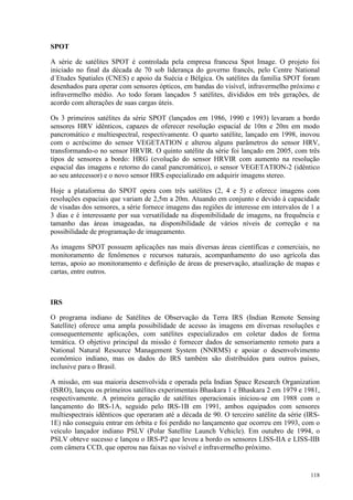 118
SPOT
A série de satélites SPOT é controlada pela empresa francesa Spot Image. O projeto foi
iniciado no final da década de 70 sob liderança do governo francês, pelo Centre National
d´Etudes Spatiales (CNES) e apoio da Suécia e Bélgica. Os satélites da família SPOT foram
desenhados para operar com sensores ópticos, em bandas do visível, infravermelho próximo e
infravermelho médio. Ao todo foram lançados 5 satélites, divididos em três gerações, de
acordo com alterações de suas cargas úteis.
Os 3 primeiros satélites da série SPOT (lançados em 1986, 1990 e 1993) levaram a bordo
sensores HRV idênticos, capazes de oferecer resolução espacial de 10m e 20m em modo
pancromático e multiespectral, respectivamente. O quarto satélite, lançado em 1998, inovou
com o acréscimo do sensor VEGETATION e alterou alguns parâmetros do sensor HRV,
transformando-o no sensor HRVIR. O quinto satélite da série foi lançado em 2005, com três
tipos de sensores a bordo: HRG (evolução do sensor HRVIR com aumento na resolução
espacial das imagens e retorno do canal pancromático), o sensor VEGETATION-2 (idêntico
ao seu antecessor) e o novo sensor HRS especializado em adquirir imagens stereo.
Hoje a plataforma do SPOT opera com três satélites (2, 4 e 5) e oferece imagens com
resoluções espaciais que variam de 2,5m a 20m. Atuando em conjunto e devido à capacidade
de visadas dos sensores, a série fornece imagens das regiões de interesse em intervalos de 1 a
3 dias e é interessante por sua versatilidade na disponibilidade de imagens, na frequência e
tamanho das áreas imageadas, na disponibilidade de vários níveis de correção e na
possibilidade de programação de imageamento.
As imagens SPOT possuem aplicações nas mais diversas áreas científicas e comerciais, no
monitoramento de fenômenos e recursos naturais, acompanhamento do uso agrícola das
terras, apoio ao monitoramento e definição de áreas de preservação, atualização de mapas e
cartas, entre outros.
IRS
O programa indiano de Satélites de Observação da Terra IRS (Indian Remote Sensing
Satellite) oferece uma ampla possibilidade de acesso às imagens em diversas resoluções e
consequentemente aplicações, com satélites especializados em coletar dados de forma
temática. O objetivo principal da missão é fornecer dados de sensoriamento remoto para a
National Natural Resource Management System (NNRMS) e apoiar o desenvolvimento
econômico indiano, mas os dados do IRS também são distribuídos para outros países,
inclusive para o Brasil.
A missão, em sua maioria desenvolvida e operada pela Indian Space Research Organization
(ISRO), lançou os primeiros satélites experimentais Bhaskara 1 e Bhaskara 2 em 1979 e 1981,
respectivamente. A primeira geração de satélites operacionais iniciou-se em 1988 com o
lançamento do IRS-1A, seguido pelo IRS-1B em 1991, ambos equipados com sensores
multiespectrais idênticos que operaram até a década de 90. O terceiro satélite da série (IRS-
1E) não conseguiu entrar em órbita e foi perdido no lançamento que ocorreu em 1993, com o
veículo lançador indiano PSLV (Polar Satellite Launch Vehicle). Em outubro de 1994, o
PSLV obteve sucesso e lançou o IRS-P2 que levou a bordo os sensores LISS-IIA e LISS-IIB
com câmera CCD, que operou nas faixas no visível e infravermelho próximo.
 