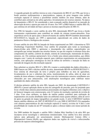 119
A segunda geração de satélites iniciou-se com o lançamento do IRS-1C em 1996, que levou a
bordo sensores multiespectrais e pancromáticos, capazes de gerar imagens com melhor
resolução espacial (5 metros) e possibilitar estudos inéditos em áreas urbanas, além de
contribuir para estimativas de safras agrícolas e levantamentos de recursos naturais. Na época
do lançamento o IRS-1C foi considerado o mais avançado satélite disponível no mercado de
observação da terra e operou por mais de 10 anos. Em 1997 a ISRO lançou o satélite IRS-1D,
que continua em atividade até hoje e possui as mesmas especificações do IRS-1C.
Em 1996 foi lançado o sexto satélite da série IRS, denominado IRS-P3 que levou a bordo
instrumentos experimentais para contribuir no estudo do sistema oceano-atmosfera. Essa
experiência serviu de apoio para o desenvolvimento do satélite IRS-P4 (também denominado
OCEANSAT-1), lançado em 1999 e operacional, especializado em coleta de dados de
parâmetros físicos e biológicos dos oceanos.
O nono satélite da série IRS foi lançado de forma experimental em 2001 e denomina-se TES
(Technology Experiment Satellite). Esse satélite foi projetado para testar as tecnologias
desenvolvidas pela ISRO e aprimorar o desempenho dos satélites especializados em
cartografia que seriam lançados nas missões futuras, no que diz respeito à estrutura física dos
componentes do satélite, controle de atitude, sistema de comunicação, transmissão de dados,
sensores, etc. Ele continua operacional e leva a bordo uma câmera pancromática, que obtém
imagens com 1 metro de resolução espacial, para viabilizar experimentos em sensoriamento
remoto, com aplicações estratégicas na área de defesa de território e inserção da Índia no
mercado de imagens de alta resolução espacial.
Para substituir as missões IRS-1C e IRS-1D e manter a continuidade dos dados oferecidos, a
ISRO lançou em 2003 o décimo satélite da série, denominado IRS-P6 ou RESOURCESAT-1.
Esse sistema de observação da terra é próprio para trabalhos na área de agricultura,
levantamentos de uso e cobertura das terras, monitoramento de safras, além de atuar em
estudos de áreas urbanas e cartografia. Opera com três instrumentos sensores semelhantes aos
oferecidos por seus antecessores, com atualizações tecnológicas para viabilizar maior
qualidade dos dados oferecidos.
O décimo primeiro satélite da série IRS, lançado em 2005, foi denominado CARTOSAT-1
(IRS-P5) e possui aplicação direta na área de cartografia de precisão, pois foi projetado para
levar a bordo duas câmeras pancromáticas posicionadas em ângulos diferentes com o objetivo
de fornecer imagens com estereoscopia, com 2,5 metros de resolução e período de revisita de
5 dias. Com esses atributos, os dados do satélite podem contribuir para realização de
mapeamentos em escalas detalhadas tanto em ambientes rurais quanto urbanos, além de servir
de apoio na geração de mapas topográficos em grande escala. A série CARTOSAT também
lançou satélites idênticos em 2007 (CARTOSAT-2) e em 2008 (CARTOSAT-2A) equipados
com câmeras pancromáticas de alta resolução espacial (1 metro), revisitas de 4 dias e com
possibilidade de visadas de até 45º tornando-os aptos a oferecer dados com menor período de
revisita.
Em 2008 também foi lançado o satélite IMS-1 (Indian Mini Satellite-1) da série IRS que
incorpora novas tecnologias e subsistemas miniaturizados. Esse satélite leva dois sensores
ópticos para aplicações em sensoriamento remoto: Multiespectral Camera (Mx) e
Hiperspectral Camera (HySl), que adquirem dados nas regiões do visível e infravermelho
próximo do espectro eletromagnético.
 