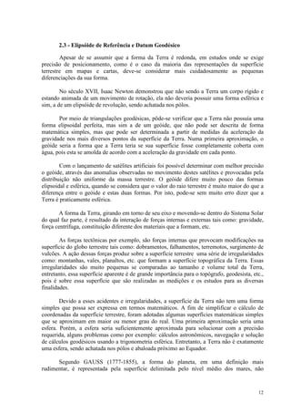 12
2.3 - Elipsóide de Referência e Datum Geodésico
Apesar de se assumir que a forma da Terra é redonda, em estudos onde se exige
precisão de posicionamento, como é o caso da maioria das representações da superfície
terrestre em mapas e cartas, deve-se considerar mais cuidadosamente as pequenas
diferenciações da sua forma.
No século XVII, Isaac Newton demonstrou que não sendo a Terra um corpo rígido e
estando animada de um movimento de rotação, ela não deveria possuir uma forma esférica e
sim, a de um elipsóide de revolução, sendo achatada nos pólos.
Por meio de triangulações geodésicas, pôde-se verificar que a Terra não possuía uma
forma elipsoidal perfeita, mas sim a de um geóide, que não pode ser descrita de forma
matemática simples, mas que pode ser determinada a partir de medidas da aceleração da
gravidade nos mais diversos pontos da superfície da Terra. Numa primeira aproximação, o
geóide seria a forma que a Terra teria se sua superfície fosse completamente coberta com
água, pois esta se amolda de acordo com a aceleração da gravidade em cada ponto.
Com o lançamento de satélites artificiais foi possível determinar com melhor precisão
o geóide, através das anomalias observadas no movimento destes satélites e provocadas pela
distribuição não uniforme da massa terrestre. O geóide difere muito pouco das formas
elipsoidal e esférica, quando se considera que o valor do raio terrestre é muito maior do que a
diferença entre o geóide e estas duas formas. Por isto, pode-se sem muito erro dizer que a
Terra é praticamente esférica.
A forma da Terra, girando em torno de seu eixo e movendo-se dentro do Sistema Solar
do qual faz parte, é resultado da interação de forças internas e externas tais como: gravidade,
força centrífuga, constituição diferente dos materiais que a formam, etc.
As forças tectônicas por exemplo, são forças internas que provocam modificações na
superfície do globo terrestre tais como: dobramentos, falhamentos, terremotos, surgimento de
vulcões. A ação dessas forças produz sobre a superfície terrestre uma série de irregularidades
como: montanhas, vales, planaltos, etc. que formam a superfície topográfica da Terra. Essas
irregularidades são muito pequenas se comparadas ao tamanho e volume total da Terra,
entretanto, essa superfície aparente é de grande importância para o topógrafo, geodesista, etc.,
pois é sobre essa superfície que são realizadas as medições e os estudos para as diversas
finalidades.
Devido a esses acidentes e irregularidades, a superfície da Terra não tem uma forma
simples que possa ser expressa em termos matemáticos. A fim de simplificar o cálculo de
coordenadas da superfície terrestre, foram adotadas algumas superfícies matemáticas simples
que se aproximam em maior ou menor grau do real. Uma primeira aproximação seria uma
esfera. Porém, a esfera seria suficientemente aproximada para solucionar com a precisão
requerida, alguns problemas como por exemplo: cálculos astronômicos, navegação e solução
de cálculos geodésicos usando a trigonometria esférica. Entretanto, a Terra não é exatamente
uma esfera, sendo achatada nos pólos e abaloada próximo ao Equador.
Segundo GAUSS (1777-1855), a forma do planeta, em uma definição mais
rudimentar, é representada pela superfície delimitada pelo nível médio dos mares, não
 