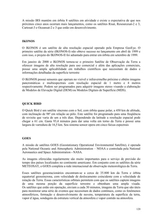 120
A missão IRS mantém em órbita 8 satélites em atividade e existe a expectativa de que nos
próximos cinco anos ocorram mais lançamentos, como os satélites Risat, Resourcesat-2 e 3,
Cartosat-3 e Oceansat-2 e 3 que estão em desenvolvimento.
IKONOS
O IKONOS é um satélite de alta resolução espacial operado pela Empresa GeoEye. O
primeiro satélite da série (IKONOS-I) não obteve sucesso no lançamento em abril de 1999 e
com isso, o projeto do IKONOS-II foi adiantado para entrar em órbita em setembro de 1999.
Em janeiro de 2000 o IKONOS tornou-se o primeiro Satélite de Observação da Terra a
oferecer imagens de alta resolução para uso comercial e além das aplicações comerciais,
possui uma ampla aplicabilidade em trabalhos científicos que necessitam de dados e
informações detalhadas da superfície terrestre
O IKONOS possui sensores que operam no visível e infravermelho próximo e obtém imagens
pancromáticas e multiespectrais com resolução espacial de 1 metro e 4 metros
respectivamente. Podem ser programados para adquirir imagens stereo visando a elaboração
de Modelos de Elevação Digital (DEM) ou Modelos Digitais de Superfície (MDS).
QUICK BIRD
O Quick Bird é um satélite síncrono com o Sol, com órbita quase polar, a 450 km de altitude,
com inclinação de 98º em relação ao pólo. Este satélite foi programado para uma freqüência
de revisita que varia de um a três dias. Dependendo da latitude a resolução espacial pode
chegar a 61 cm. Gasta 93,4 minutos para dar uma volta em torno da Terra e possui uma
largura de varredura de 16,5 km. Seu sistema sensor opera em cinco faixas espectrais
GOES
A missão de satélites GOES (Geostationary Operational Environmental Satellite), é operada
pela National Oceanic and Atmospheric Administration – NOAA e controlada pela National
Aeronautics and Space Administration - NASA.
As imagens oferecidas regularmente são muito importantes para o serviço de previsão do
tempo dos países localizados no continente americano. Em conjunto com os satélites da série
METEOSAT, o GOES completa a rede internacional de observação meteorológica da Terra.
Esses satélites geoestacionários encontram-se a cerca de 35.800 km da Terra e órbita
equatorial geossíncrona, com velocidade de deslocamento coincidente com a velocidade de
rotação da Terra. Essas características orbitais permitem com que os satélites captem imagens
de uma mesma porção da superfície terrestre e obtenham uma ampla visada.
Os satélites que estão em operação, enviam a cada 30 minutos, imagens da Terra que são úteis
para monitorar uma série de eventos que necessitam de dados contínuos, como os fenômenos
atmosféricos, formação e desenvolvimento de nuvens, temperatura da superfície da terra,
vapor d´água, sondagens da estrutura vertical da atmosfera e vapor contido na atmosfera.
 