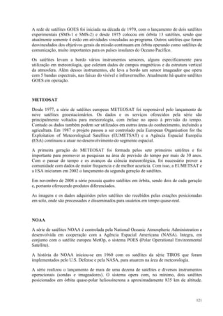 121
A rede de satélites GOES foi iniciada na década de 1970, com o lançamento de dois satélites
experimentais (SMS-1 e SMS-2) e desde 1975 colocou em órbita 13 satélites, sendo que
atualmente somente 4 estão em atividades vinculadas ao programa. Outros satélites que foram
desvinculados dos objetivos gerais da missão continuam em órbita operando como satélites de
comunicação, muito importantes para os países insulares do Oceano Pacífico.
Os satélites levam a bordo vários instrumentos sensores, alguns especificamente para
utilização em meteorologia, que coletam dados de campos magnéticos e da estrutura vertical
da atmosfera. Além desses instrumentos, ele leva a bordo um sensor imageador que opera
com 5 bandas espectrais, nas faixas do visível e infravermelho. Atualmente há quatro satélites
GOES em operação.
METEOSAT
Desde 1977, a série de satélites europeus METEOSAT foi responsável pelo lançamento de
nove satélites geoestacionários. Os dados e os serviços oferecidos pela série são
principalmente voltados para meteorologia, com ênfase no apoio à previsão do tempo.
Contudo os dados também podem ser utilizados em outras áreas do conhecimento, incluindo a
agricultura. Em 1987 o projeto passou a ser controlado pela European Organisation for the
Exploitation of Meteorological Satellites (EUMETSAT) e a Agência Espacial Européia
(ESA) continuou a atuar no desenvolvimento do segmento espacial.
A primeira geração do METEOSAT foi formada pelos sete primeiros satélites e foi
importante para promover as pesquisas na área de previsão do tempo por mais de 30 anos.
Com o passar do tempo e os avanços da ciência meteorológica, foi necessário prover a
comunidade com dados de maior frequencia e de melhor acurácia. Com isso, a EUMETSAT e
a ESA iniciaram em 2002 o lançamento da segunda geração de satélites.
Em novembro de 2008 a série possuía quatro satélites em órbita, sendo dois de cada geração
e, portanto oferecendo produtos diferenciados.
As imagens e os dados adquiridos pelos satélites são recebidos pelas estações posicionadas
em solo, onde são processados e disseminados para usuários em tempo quase-real.
NOAA
A série de satélites NOAA é controlada pela National Oceanic Atmospheric Administration e
desenvolvida em cooperação com a Agência Espacial Americana (NASA). Integra, em
conjunto com o satélite europeu MetOp, o sistema POES (Polar Operational Environmental
Satellite).
A história do NOAA iniciou-se em 1960 com os satélites da série TIROS que foram
implementados pelo U.S. Defense e pela NASA, para atuarem na área de meteorologia.
A série realizou o lançamento de mais de uma dezena de satélites e diversos instrumentos
operacionais (sondas e imageadores). O sistema opera com, no mínimo, dois satélites
posicionados em órbita quase-polar heliossíncrona a aproximadamente 835 km de altitude.
 