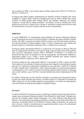 122
Em novembro de 2008, a série possuía quatro satélites operacionais: NOAA-15, NOAA-16,
NOAA-17 e NOAA-18.
O sistema atual obtém imagens multiespectrais da superfície terrestre (captadas pelo sensor
AVHRR-3) e adquire dados numéricos coletados por meio de sondas (obtidas pelo sensor
ATOVS). Os dados gerados pelos satélites NOAA são utilizados, sobretudo, em modelos
climáticos e de previsão do tempo atmosférico. No entanto, servem de material para vários
projetos que envolvem o sistema Terra x Oceano X Atmosfera e podem apoiar diversos tipos
de monitoramentos, como por exemplo, detecção de focos de queimadas.
ORBVIEW
A missão ORBVIEW, foi originalmente responsabilidade da Empresa Orbimage (Orbiting
Image Corporation) que atuou no desenvolvimento e operação dos quatro primeiros satélites
da série. Em 2006, o controle dos satélites OrbView passou a ser feito pela Empresa GeoEye,
com sede localizada na Virgínia (Estados Unidos). A série é composta por cinco satélites que
possuem objetivos e instrumentos diferentes entre si, voltados ao uso comercial.
O primeiro satélite, denominado OrbView 1 ou MicroLab 1 foi lançado em abril de 1995 para
atuar no imageamento atmosférico e previsão do tempo. Capaz de operar tanto de dia quanto a
noite com dois instrumentos sensores: ODT e GPS/MET. O OrbView 2 ou SeaStar, foi
desenvolvido para atuar em pesquisas na área de oceanografia, monitoramento ambiental e
aquecimento global. Leva a bordo o sensor SeaWIFS projetado pela Agência Espacial
Americana (NASA), lançado em 1997 e operacional.
O terceiro satélite da série, denominado OrbView 3 foi lançado em 2003 e operou até 2007.
Posicionado em baixa altitude, foi desenvolvido para obter imagens de alta resolução espacial
para uso civil. Apresenta configurações semelhantes ao seu antecessor, o OrbView 4, lançado
em 2001 e perdido após o lançamento. Ambos foram projetados com câmeras pancromáticas
e multiespectrais, com 1 metro e 4 metros de resolução espacial respectivamente. A diferença
entre os dois satélites é que o OrbView 4 possuía também uma câmera hiperespectral de 200
canais.
Os satélites subsequentes da série OrbView lançados e com planos para lançamentos futuros
tiveram seus nomes alterados para GeoEye. O satélite GeoEye-1 foi lançado em setembro de
2008 e alcança 41 cm de resolução espacial no pancromático e 1,6 metros no multiespectral,
com fornecimento de imagens direcionado à Companhia Google.
ENVISAT
O satélite ENVISAT foi lançado em março de 2002 pela Agência Espacial Européia (ESA) e
surgiu a partir do desenvolvimento da missão “Polar Platform for future Earth”, iniciada como
um item do Columbus Space Station Programme e da “Polar Orbiting Earth Observation
Mission” com instrumentos que pudessem substituir os dados enviados pelo satélite ERS, seu
antecessor. O principal objetivo do ENVISAT é fornecer dados da atmosfera, do oceano, da
terra e do gelo, visando o monitoramento do aquecimento global, do grau de contaminação
atmosférica e dos riscos de desastres naturais.
 