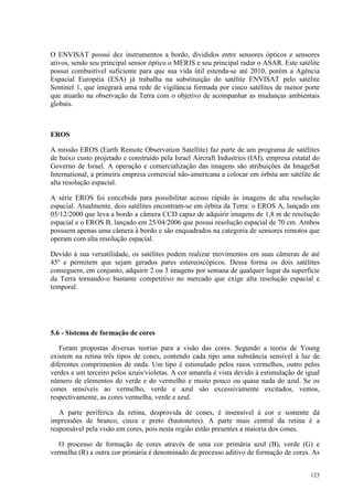 123
O ENVISAT possui dez instrumentos a bordo, divididos entre sensores ópticos e sensores
ativos, sendo seu principal sensor óptico o MERIS e seu principal radar o ASAR. Este satélite
possui combustível suficiente para que sua vida útil estenda-se até 2010, porém a Agência
Espacial Européia (ESA) já trabalha na substituição do satélite ENVISAT pelo satélite
Sentinel 1, que integrará uma rede de vigilância formada por cinco satélites de menor porte
que atuarão na observação da Terra com o objetivo de acompanhar as mudanças ambientais
globais.
EROS
A missão EROS (Earth Remote Observation Satellite) faz parte de um programa de satélites
de baixo custo projetado e construído pela Israel Aircraft Industries (IAI), empresa estatal do
Governo de Israel. A operação e comercialização das imagens são atribuições da ImageSat
International, a primeira empresa comercial não-americana a colocar em órbita um satélite de
alta resolução espacial.
A série EROS foi concebida para possibilitar acesso rápido às imagens de alta resolução
espacial. Atualmente, dois satélites encontram-se em órbita da Terra: o EROS A, lançado em
05/12/2000 que leva a bordo a câmera CCD capaz de adquirir imagens de 1,8 m de resolução
espacial e o EROS B, lançado em 25/04/2006 que possui resolução espacial de 70 cm. Ambos
possuem apenas uma câmera à bordo e são enquadrados na categoria de sensores remotos que
operam com alta resolução espacial.
Devido à sua versatilidade, os satélites podem realizar movimentos em suas câmeras de até
45º e permitem que sejam gerados pares estereoscópicos. Dessa forma os dois satélites
conseguem, em conjunto, adquirir 2 ou 3 imagens por semana de qualquer lugar da superfície
da Terra tornando-o bastante competitivo no mercado que exige alta resolução espacial e
temporal.
5.6 - Sistema de formação de cores
Foram propostas diversas teorias para a visão das cores. Segundo a teoria de Young
existem na retina três tipos de cones, contendo cada tipo uma substância sensível à luz de
diferentes comprimentos de onda. Um tipo é estimulado pelos raios vermelhos, outro pelos
verdes e um terceiro pelos azuis/violetas. A cor amarela é vista devido à estimulação de igual
número de elementos do verde e do vermelho e muito pouco ou quase nada do azul. Se os
cones sensíveis ao vermelho, verde e azul são excessivamente excitados, vemos,
respectivamente, as cores vermelha, verde e azul.
A parte periférica da retina, desprovida de cones, é insensível à cor e somente dá
impressões de branco, cinza e preto (bastonetes). A parte mais central da retina é a
responsável pela visão em cores, pois nesta região estão presentes a maioria dos cones.
O processo de formação de cores através de uma cor primária azul (B), verde (G) e
vermelha (R) a outra cor primária é denominado de processo aditivo de formação de cores. As
 