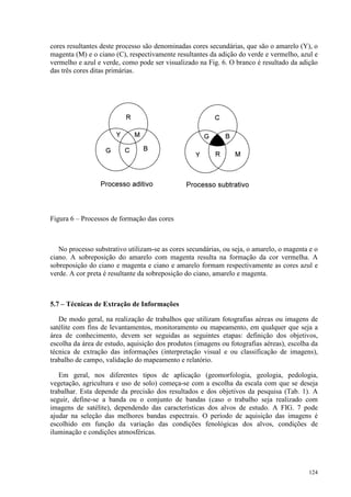 124
cores resultantes deste processo são denominadas cores secundárias, que são o amarelo (Y), o
magenta (M) e o ciano (C), respectivamente resultantes da adição do verde e vermelho, azul e
vermelho e azul e verde, como pode ser visualizado na Fig. 6. O branco é resultado da adição
das três cores ditas primárias.
Figura 6 – Processos de formação das cores
No processo substrativo utilizam-se as cores secundárias, ou seja, o amarelo, o magenta e o
ciano. A sobreposição do amarelo com magenta resulta na formação da cor vermelha. A
sobreposição do ciano e magenta e ciano e amarelo formam respectivamente as cores azul e
verde. A cor preta é resultante da sobreposição do ciano, amarelo e magenta.
5.7 – Técnicas de Extração de Informações
De modo geral, na realização de trabalhos que utilizam fotografias aéreas ou imagens de
satélite com fins de levantamentos, monitoramento ou mapeamento, em qualquer que seja a
área de conhecimento, devem ser seguidas as seguintes etapas: definição dos objetivos,
escolha da área de estudo, aquisição dos produtos (imagens ou fotografias aéreas), escolha da
técnica de extração das informações (interpretação visual e ou classificação de imagens),
trabalho de campo, validação do mapeamento e relatório.
Em geral, nos diferentes tipos de aplicação (geomorfologia, geologia, pedologia,
vegetação, agricultura e uso de solo) começa-se com a escolha da escala com que se deseja
trabalhar. Esta depende da precisão dos resultados e dos objetivos da pesquisa (Tab. 1). A
seguir, define-se a banda ou o conjunto de bandas (caso o trabalho seja realizado com
imagens de satélite), dependendo das características dos alvos de estudo. A FIG. 7 pode
ajudar na seleção das melhores bandas espectrais. O período de aquisição das imagens é
escolhido em função da variação das condições fenológicas dos alvos, condições de
iluminação e condições atmosféricas.
 