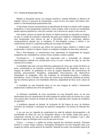 126
5.7.1 – Técnicas de Interpretação Visual
Obtidas as fotografias aéreas e/ou imagens (satélite) e estando definidos os objetivos do
trabalho, inicia-se o processo de interpretação, o qual envolve três etapas: foto-leitura, foto-
análise e a fotointerpretação propriamente dita.
A foto-leitura consiste essencialmente na identificação de feições ou objetos sobre imagens
fotográficas. É uma interpretação superficial e muito simples, onde se levam em consideração
apenas aspectos qualitativos, como por exemplo: isto é uma árvore, aquilo é uma casa etc.
Foto-análise consiste no estudo das feições ou objetos presentes na fotografia ou imagem,
ou seja, é o estudo da avaliação e ordenação das partes que compõem a fotografia/imagem. É
uma interpretação mais precisa do que a foto-leitura, pois se mencionam aspectos
semiquantitativos daquilo que se interpreta. O foto-intérprete começa a utilizar o seu
conhecimento técnico e a experiência prática do seu campo de trabalho.
A interpretação é o processo que utiliza um raciocínio lógico, dedutivo e indutivo para
compreender e explicar os objetos, feições ou condições estudadas nas duas fases anteriores.
Para o foto-intérprete, as características mais importantes na interpretação de imagens
fotográficas são: tonalidade/cor, textura, forma, tamanho, sombra e padrão.
Tonalidade/cor – A tonalidade está relacionada com a intensidade da radiação
eletromagnética refletida e/ou emitida pelos alvos, ou com o retorno do sinal, no caso dos
sistemas ativos (radar).
A tonalidade nada mais é do que diferentes graduações de cinza, que variam do branco ao
preto, constituindo-se em elemento essencial na interpretação de fotografias aéreas e em
imagens de satélite. As graduações de cinza da imagem dependem das características da
emulsão, processamento fotográfico, propriedades físico-químicas dos objetos/alvos
fotografados ou imageados, além das condições de iluminação/topografia e condições
atmosféricas. Assim, a latitude, mês e hora são variáveis que interferem, podendo um mesmo
tipo de cobertura aparecer com tonalidades diferentes, dependendo da hora, local e época do
ano.
A tonalidade em uma fotografia aérea ou em uma imagem de satélite é diretamente
proporcional à radiância dos alvos da superfície.
As diferentes tonalidades de cinza encontradas em uma fotografia aérea, ou em uma
determinada faixa de comprimentos de onda (imagem de satélite) para um mesmo alvo e para
uma mesma data e horário de tomada dos dados, são explicadas pela variação da irradiância
na superfície.
A irradiância depende da latitude, da inclinação do Sol (época do ano), da distância
Terra/Sol, da orientação e inclinação da superfície topográfica e do horário de obtenção dos
dados.
A cor, por sua vez, depende do comprimento de onda de radiação eletromagnética e da
sensibilidade do filme (no caso de fotografias aéreas) e das bandas usadas para gerar a
composição colorida (no caso das imagens de satélite). Uma das vantagens é que o olho
humano é capaz de distinguir mais cores do que tons de cinza.
Textura – a textura é o padrão de arranjo espacial dos elementos texturais. Elemento
textural é a menor feição contínua e homogênea distinguível em uma fotografia aérea e/ou
imagem de satélite, porém passível de repetição. Depende da escala e da resolução espacial do
 