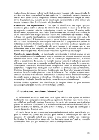 128
A classificação de imagens pode ser subdividida em supervisionada e não supervisionada, de
acordo com a forma como a classificação é conduzida. Na classificação não supervisionada o
analista busca definir todas as categorias de cobertura do solo existentes na imagem em certos
níveis de generalização, enquanto que na classificação supervisionada, a tarefa consiste em
detectar tipos específicos de cobertura do solo já conhecidos.
Classificação não supervisionada - Este tipo de classificação não requer qualquer
informação prévia sobre as classes de interesse. Ela examina os dados e os divide nos
agrupamentos espectrais naturais predominantes presentes na imagem. O analista então
identifica esses agrupamentos como classes de cobertura do solo, através de uma combinação
de sua familiaridade com a região estudada e visitas para levantamento de verdade de campo.
A lógica com a qual a classificação não supervisionada trabalha é conhecida como análise de
agrupamento (cluster). É importante reconhecer que os agrupamentos produzidos neste caso
não são classes de informação, mas categorias espectrais (isto é, agrupamentos de padrões de
reflectância similares). Geralmente o analista necessita reclassificar as classes espectrais em
classes de informação. A classificação não supervisionada é útil quando não se tem
informações sobre a área imageada, por exemplo, não se dispõe de dados prévios sobre o
número de classes presentes. As classes são definidas no algoritmo de classificação.
Classificação supervisionada - A classificação supervisionada é utilizada quando se tem
algum conhecimento sobre as classes na imagem, quanto ao seu número e pontos (na imagem)
representativos destas classes. Antes da fase de classificação propriamente dita, o analista
obtém as características das classes, por exemplo, média e variância de cada classe, que serão
utilizadas como termos de comparação na classificação, fase denominada de treinamento.
Neste tipo de classificação nós identificamos exemplos das classes de informação (tipos de
cobertura do solo) presentes na imagem. Estes exemplos são chamados áreas de treinamento.
O sistema de processamento de imagens é então usado para desenvolver uma caracterização
estatística das reflectâncias para cada classe de informação. Este estágio é frequentemente
chamado de análise de assinaturas e pode envolver o desenvolvimento de uma caracterização
tão simples quanto a média ou o intervalo de reflectâncias em cada banda, ou tão complexo
como análises detalhadas da média, variâncias e covariâncias em todas as bandas.
Existem diversos algoritmos para classificação de imagens, dentre os quais merecem
destaque: paralelepípedo, máxima verossimilhança e k-médias.
5.7.3 - Aplicação no Uso da Terra e Cobertura Vegetal
O levantamento do uso da terra numa dada região tornou-se um aspecto de interesse
fundamental para a compreensão dos padrões de organização do espaço. Desse modo, existe a
necessidade de atualização constante dos registros de uso do solo, para que suas tendências
possam ser analisadas. Neste contexto, o sensoriamento remoto constitui-se numa técnica de
grande utilidade pois permite, em curto espaço de tempo, a obtenção de informações a
respeito de registros de uso da terra.
O estudo do uso da terra consiste em buscar conhecimento de toda a sua utilização por
parte do homem ou, quando não utilizado pelo homem, a caracterização dos tipos de
categorias de vegetação natural que reveste o solo, como também suas respectivas
localizações. De forma sintética, a expressão uso da terra ou uso do solo pode ser entendida
como sendo a forma pela qual o espaço está sendo ocupado pelo homem.
 