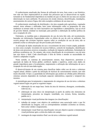 129
O conhecimento atualizado das formas de utilização da terra, bem como o uso histórico,
tem sido um fator imprescindível ao estudo dos processos que se desenvolvem na região,
tornando-se de fundamental importância na medida em que os efeitos de seu mau uso causam
deterioração no meio ambiente. Os processos de erosão intensos, desertificação, inundações,
assoreamentos de cursos d’água, têm sido exemplos cotidianos de seu mau uso.
O conhecimento atualizado da distribuição e da área ocupada pela agricultura, vegetação
natural, áreas urbanas e edificadas, bem como informações sobre as proporções de suas
mudanças se tornam cada vez mais necessários aos legisladores e planejadores, seja ao nível
de governo federal, estadual ou municipal, para permitir a elaboração da melhor política de
uso e ocupação do solo.
Entretanto, as medidas para o planejamento do uso da terra têm sido, até recentemente,
baseadas em informações fragmentadas sobre os efeitos do uso do solo no ambiente. Isto
ocorria porque não existiam registros seguros sobre as condições de uso da terra, não se
podendo avaliar as alterações que são provocadas pelo homem.
A utilização de dados atualizados de uso e revestimento da terra é muito ampla, podendo-
se citar como exemplo: inventário de recursos hídricos, controle de inundações, identificação
de áreas com processos erosivos avançados, avaliação de impactos ambientais, formulação de
políticas econômicas etc. No entanto, não existe classificação de revestimento e uso da terra
que seja única e ideal. Cada classificação é feita de forma a atender as necessidades do
usuário e adaptadas à região.
Neste sentido, os sistemas de sensoriamento remoto, hoje disponíveis, permitem a
aquisição de dados de forma global, confiável, rápida e repetitiva, sendo estes dados de
grande importância para o levantamento, mapeamento e utilização das informações de uso e
ocupação do solo de uma dada região.
O desenvolvimento de um sistema para classificar dados sobre uso da terra e cobertura
vegetal natual, obtidos a partir da utilização de técnicas de sensoriamento remoto, tem sido
muito discutido. O tipo e a quantidade de informações que podem ser obtidas pelos diferentes
sistemas sensores dependem da resolução espacial, radiométrica, espectral e temporal dos
mesmos.
A metodologia para levantamento e mapeamento de categorias de uso da terra e cobertura
vegetal natural segue em geral as seguintes etapas:
 elaboração de um mapa base: limite da área de interesse, drenagem, coordenadas,
rodovias etc.;
 elaboração de uma chave de interpretação (a partir da análise dos elementos de
interpretação, presentes na imagem: tonalidade, cor, textura, forma, tamanho,
padrão etc.);
 interpretação visual preliminar das imagens (ou classificação)
 trabalho de campo: com objetivo de estabelecer uma associação entre o que foi
identificado na imagem, com as correspondentes unidades existentes no terreno,
bem como validar o mapeamento;
 interpretação visual final (ou classificação): tem por objetivo ajustar a interpretação
visual preliminar após a coleta dos dados em campo;
 montagem do mapa temático final: uso da terra e cobertura vegetal natural.
 