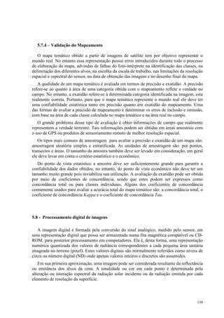 130
5.7.4 – Validação do Mapeamento
O mapa temático obtido a partir de imagens de satélite tem por objetivo representar o
mundo real. No entanto essa representação possui erros introduzidos durante todo o processo
de elaboração do mapa, advindas de falhas do foto-intérprete na identificação das classes, na
delimitação dos diferentes alvos, na escolha da escala de trabalho, nas limitações da resolução
espacial e espectral do sensor, na data de obtenção das imagens e no desenho final do mapa.
A qualidade de um mapa temático é avaliada em termos de precisão e exatidão. A precisão
refere-se ao quanto á área de uma categoria obtida com o mapeamento reflete a verdade no
campo. No entanto, a exatidão refere-se à determinada categoria identificada na imagem, esta
realmente correta. Portanto, para que o mapa temático represente o mundo real ele deve ter
uma confiabilidade estatística tanto em precisão quanto em exatidão do mapeamento. Uma
das formas de avaliar a precisão de mapeamento é determinar os erros de inclusão e omissão,
com base na área de cada classe calculada no mapa temático e na área real no campo.
O grande problema desse tipo de avaliação é obter informações de campo que realmente
representem a verdade terrestre. Tais informações podem ser obtidas em áreas amostrais com
o uso de GPS ou produtos de sensoriamento remoto de melhor resolução espacial.
Os tipos mais comuns de amostragem para avaliar a precisão e exatidão de um mapa são:
amostragem aleatória simples e estratificada. As unidades de amostragem são: por pontos,
transectos e áreas. O tamanho da amostra também deve ser levado em consideração, em geral
ele deve levar em conta o critério estatístico e o econômico.
Do ponto de vista estatístico a amostra deve ser suficientemente grande para garantir a
confiabilidade dos dados obtidos; no entanto, do ponto de vista econômico não deve ter um
tamanho muito grande pois inviabiliza sua utilização. A avaliação da exatidão pode ser obtida
por meio de coeficientes de concordância, sendo que estes podem ser expressos como
concordância total ou para classes individuais. Alguns dos coeficientes de concordância
comumente usados para avaliar a acurácia total do mapa temático são: a concordância total, o
coeficiente de concordância Kappa e o coeficiente de concordância Tau.
5.8 - Processamento digital de imagens
A imagem digital é formada pela conversão do sinal analógico, medido pelo sensor, em
uma representação digital que possa ser armazenada numa fita magnética compatível ou CD-
ROM, para posterior processamento em computadores. Ela é, desta forma, uma representação
numérica quantizada dos valores de radiância correspondentes a cada pequena área unitária
imageada no terreno (pixel). Estes valores digitais são normalmente referidos como níveis de
cinza ou número digital (ND) onde apenas valores inteiros e discretos são assumidos.
Em sua primeira aproximação, uma imagem pode ser considerada resultante da reflectância
ou emitância dos alvos da cena. A tonalidade ou cor em cada ponto é determinada pela
alteração ou interação espectral da radiação solar incidente ou da radiação emitida por cada
elemento de resolução da superfície.
 
