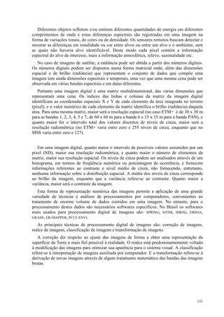 131
Diferentes objetos refletem e/ou emitem diferentes quantidades de energia em diferentes
comprimentos de onda e estas diferenças espectrais são registradas em uma imagem na
forma de variações tonais, de cores ou de densidade. Os sensores remotos buscam detectar e
mostrar as diferenças em tonalidade ou cor entre alvos ou entre um alvo e o ambiente, sem
as quais não haveria alvo identificável. Deste modo cada pixel contém a informação
espectral do alvo de interesse, mais a informação atmosférica, relevo, sazonalidade etc.
No caso de imagens de satélite, a radiância pode ser obtida a partir dos números digitais.
Os números digitais podem ser dispostos numa forma matricial onde, além das dimensões
espacial e de brilho (radiância) que representam o conjunto de dados que compõe uma
imagem tem ainda dimensões espectrais e temporais, uma vez que uma mesma cena pode ser
observada em várias bandas espectrais e em datas diferentes.
Portanto uma imagem digital é uma matriz multidimensional, das várias dimensões que
representam uma cena. Os índices das linhas e colunas da matriz da imagem digital
identificam as coordenadas espaciais X e Y de cada elemento da área imageada no terreno
(pixel), e o valor numérico de cada elemento da matriz identifica o brilho (radiância) daquela
área. Para uma mesma matriz, maior será a resolução espacial (no caso ETM+ é de 30 x 30 m
para as bandas 1, 2, 3, 4, 5 e 7; de 60 x 60 m para a banda 6 e 15 x 15 m para a banda PAN), e
quanto maior for o intervalo total dos valores discretos de níveis de cinza, maior será a
resolução radiométrica (no ETM+ varia entre zero e 255 níveis de cinza, enquanto que no
MSS varia entre zero e 127).
Em uma imagem digital, quanto maior o intervalo de possíveis valores assumidos por um
pixel (ND), maior sua resolução radiométrica; e quanto maior o número de elementos da
matriz, maior sua resolução espacial. Os níveis de cinza podem ser analisados através de um
histograma, em termos de freqüência numérica ou porcentagem de ocorrência, e fornecem
informações referentes ao contraste e nível médio de cinza, não fornecendo, entretanto,
nenhuma informação sobre a distribuição espacial. A média dos níveis de cinza corresponde
ao brilho da imagem, enquanto que a variância refere-se ao contraste. Quanto maior a
variância, maior será o contraste da imagem.
Esta forma de representação numérica das imagens permite a aplicação de uma grande
variedade de técnicas e análises de processamentos por computadores, convenientes ao
tratamento de enorme volume de dados contidos em uma imagem. No entanto, para o
processamento destes dados são necessários softwares específicos. No Brasil os softwares
mais usados para processamento digital de imagens são: SPRING, SITIM, IDRISI, ERDAS,
GRASS, ER-MAPPER, PCI E ENVI.
As principais técnicas de processamento digital de imagens são: correção de imagens,
realce de imagens, classificação de imagens e transformação de imagens.
A correção diz respeito ao ajuste das imagens de forma a obter uma representação da
superfície da Terra o mais fiel possível à realidade. O realce está predominantemente voltado
à modificação das imagens para otimizar sua aparência para o sistema visual. A classificação
refere-se à interpretação de imagens auxiliada por computador. E a transformação refere-se à
derivação de novas imagens através de algum tratamento matemático das bandas das imagens
brutas.
 