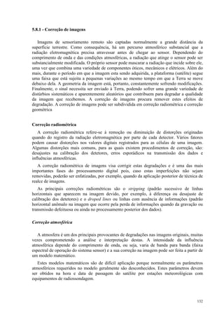 132
5.8.1 - Correção de imagens
Imagens de sensoriamento remoto são captadas normalmente a grande distância da
superfície terrestre. Como consequência, há um percurso atmosférico substancial que a
radiação eletromagnética precisa atravessar antes de chegar ao sensor. Dependendo do
comprimento de onda e das condições atmosféricas, a radiação que atinge o sensor pode ser
substancialmente modificada. O próprio sensor pode mascarar a radiação que incide sobre ele,
uma vez que combina uma variedade de componentes óticos, mecânicos e elétricos. Além do
mais, durante o período em que a imagem esta sendo adquirida, a plataforma (satélite) segue
uma faixa que está sujeita a pequenas variações ao mesmo tempo em que a Terra se move
debaixo dela. A geometria da imagem está, portanto, constantemente sofrendo modificações.
Finalmente, o sinal necessita ser enviado à Terra, podendo sofrer uma grande variedade de
distúrbios sistemáticos e aparentemente aleatórios que contribuem para degradar a qualidade
da imagem que recebemos. A correção de imagens procura remover estes efeitos de
degradação. A correção de imagens pode ser subdividida em correção radiométrica e correção
geométrica
Correção radiométrica
A correção radiométrica refere-se à remoção ou diminuição de distorções originadas
quando do registro da radiação eletromagnética por parte de cada detector. Vários fatores
podem causar distorções nos valores digitais registrados para as células de uma imagem.
Algumas distorções mais comuns, para as quais existem procedimentos de correção, são:
desajustes na calibração dos detetores, erros esporádicos na transmissão dos dados e
influências atmosféricas.
A correção radiométrica de imagens visa corrigir estas degradações e é uma das mais
importantes fases do processamento digital pois, caso estas imperfeições não sejam
removidas, poderão ser enfatizadas, por exemplo, quando da aplicação posterior de técnica de
realce de imagens.
As principais correções radiométricas são o stripping (padrão sucessivo de linhas
horizontais que aparecem na imagem devido, por exemplo, à diferença ou desajuste de
calibração dos detetores) e o droped lines ou linhas com ausência de informações (padrão
horizontal anômalo na imagem que ocorre pela perda de informações quando da gravação ou
transmissão defeituosa ou ainda no processamento posterior dos dados).
Correção atmosférica
A atmosfera é um dos principais provocantes de degradações nas imagens originais, muitas
vezes comprometendo a análise e interpretação destas. A intensidade da influência
atmosférica depende do comprimento de onda, ou seja, varia de banda para banda (faixa
espectral de operação do sistema sensor) e a sua correção na imagem pode ser feita a partir de
um modelo matemático.
Estes modelos matemáticos são de difícil aplicação porque normalmente os parâmetros
atmosféricos requeridos no modelo geralmente são desconhecidos. Estes parâmetros devem
ser obtidos na hora e data de passagem do satélite por estações meteorológicas com
equipamentos de radiossondagem.
 