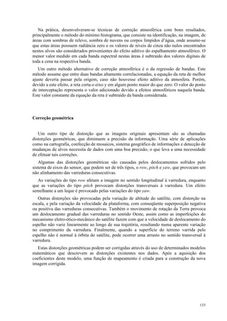 133
Na prática, desenvolveram-se técnicas de correção atmosférica com bons resultados,
principalmente o método do mínimo histograma, que consiste na identificação, na imagem, de
áreas com sombras de relevo, sombra de nuvens ou corpos límpidos d’água, onde assume-se
que estas áreas possuem radiância zero e os valores de níveis de cinza não nulos encontrados
nestes alvos são considerados provenientes do efeito aditivo do espalhamento atmosférico. O
menor valor medido em cada banda espectral nestas áreas é subtraído dos valores digitais de
toda a cena na respectiva banda.
Um outro método alternativo de correção atmosférica é o da regressão de bandas. Este
método assume que entre duas bandas altamente correlacionadas, a equação da reta de melhor
ajuste deveria passar pela origem, caso não houvesse efeito aditivo da atmosfera. Porém,
devido a este efeito, a reta corta o eixo y em algum ponto maior do que zero. O valor do ponto
de interceptação representa o valor adicionado devido a efeitos atmosféricos naquela banda.
Este valor constante da equação da reta é subtraído da banda considerada.
Correção geométrica
Um outro tipo de distorção que as imagens originais apresentam são as chamadas
distorções geométricas, que diminuem a precisão da informação. Uma série de aplicações
como na cartografia, confecção de mosaicos, sistema geográfico de informações e detecção de
mudanças de alvos necessita de dados com uma boa precisão, o que leva a uma necessidade
de efetuar tais correções.
Algumas das distorções geométricas são causadas pelos deslocamentos sofridos pelo
sistema de eixos do sensor, que podem ser de três tipos, o row, pitch e yaw, que provocam um
não alinhamento das varreduras consecutivas.
As variações do tipo row afetam a imagem no sentido longitudinal à varredura, enquanto
que as variações do tipo pitch provocam distorções transversais à varredura. Um efeito
semelhante a um leque é provocado pelas variações do tipo yaw.
Outras distorções são provocadas pela variação de altitude do satélite, com distorção na
escala, e pela variação da velocidade da plataforma, com conseqüente superposição negativa
ou positiva das varreduras consecutivas. Também o movimento de rotação da Terra provoca
um deslocamento gradual das varreduras no sentido Oeste, assim como as imperfeições do
mecanismo eletro-ótico-mecânico do satélite fazem com que a velocidade de deslocamento do
espelho não varie linearmente ao longo de sua trajetória, resultando numa aparente variação
no comprimento da varredura. Finalmente, quando a superfície do terreno varrida pelo
espelho não é normal à órbita do satélite, pode ocorrer uma arrasto no sentido transversal à
varredura.
Estas distorções geométricas podem ser corrigidas através do uso de determinados modelos
matemáticos que descrevem as distorções existentes nos dados. Após a aquisição dos
coeficientes deste modelo, uma função de mapeamento é criada para a construção da nova
imagem corrigida.
 
