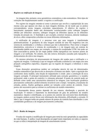 134
Registro ou retificação de imagens
As imagens têm, portanto, erros geométricos sistemáticos e não-sistemáticos. Dois tipos de
correções são freqüentemente usados: o registro e a retificação.
Por registro de imagens entende-se como o processo que envolve a superposição de uma
mesma cena que aparece em duas ou mais imagens distintas, de tal modo que os pontos
correspondentes nestas imagens coincidam espacialmente. O objetivo do registro é
basicamente manipular dados não diretamente correlacionados como sobrepor imagens
obtidas por diferentes sensores, sobrepor imagens de diferentes épocas ou de diferentes
tomadas de posição etc. A finalidade é, por exemplo, construir mosaicos, detectar mudanças
de alvos, obter composições coloridas ou cruzar diferentes informações.
A retificação de imagem é o processo com que uma imagem é transformada
planimetricamente. A geometria de uma imagem extraída de uma fita magnética tem um
sistema de coordenadas x y (linhas e colunas) que não é planimétrico. Para tornar a imagem
planimétrica, converte-se o sistema de coordenadas x y da imagem para um sistema de
coordenadas padrão nos mapas, por exemplo, o sistema de coordenadas UTM. Isto pode ser
feito associando-se pontos de um mapa padrão (folha topográfica) aos mesmos pontos da
imagem a ser retificada. No entanto, isto não remove distorções causadas pela topografia e
deslocamentos do relevo nas imagens.
Os mesmos princípios de processamento de imagens são usados para a retificação e o
registro de imagens. A diferença é que na imagem retificada a referência é um mapa com uma
projeção cartográfica específica, enquanto que no registro de imagem a referência é outra
imagem.
Essas distorções geométricas podem ser corrigidas através do uso de determinados
modelos matemáticos que descrevam as distorções existentes nos dados. Após a aquisição dos
coeficientes deste modelo, uma função de mapeamento é criada para a construção da nova
imagem corrigida. O principal instrumento utilizado para correção geométrica é o modelo
polinomial, onde o ponto de controle é o elemento principal. O ponto de controle pode ser
definido como sendo uma característica detectável na imagem, com localização geodésica
precisamente conhecida e preferivelmente invariável com o tempo. Aeroporto, cruzamento de
estradas, pontes, feições geológicas podem ser tomados como pontos de controle. Esses
pontos são necessários para se estimar os coeficientes do modelo matemático.
O desempenho desses pontos depende do seu número, distribuição e precisão de
localização. O número é importante na determinação do grau do polinômio do modelo
matemático. Quanto à distribuição, se os pontos de controle não estiverem bem distribuídos
na imagem, podem ocorrer faixas sem informações das distorções, dificultando a correção. O
ideal é que a imagem tenha um grande número de pontos de controle bem distribuídos e com
coordenadas geodésicas e de imagem precisamente conhecidas.
5.8.2 – Realce de imagens
O realce diz respeito à modificação de imagens para torná-las mais apropriadas às capacidades
da visão humana. A análise visual desempenha um papel muito importante em todos os aspectos
no que se refere à interpretação de imagens de sensoriamento remoto.
 