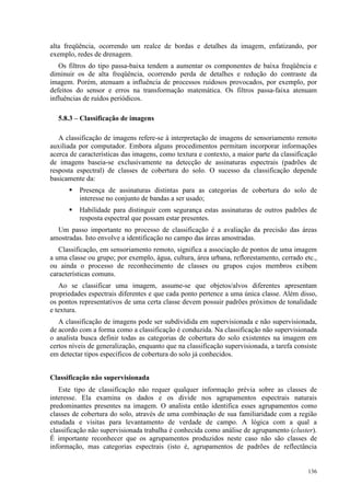 136
alta freqüência, ocorrendo um realce de bordas e detalhes da imagem, enfatizando, por
exemplo, redes de drenagem.
Os filtros do tipo passa-baixa tendem a aumentar os componentes de baixa freqüência e
diminuir os de alta freqüência, ocorrendo perda de detalhes e redução do contraste da
imagem. Porém, atenuam a influência de processos ruidosos provocados, por exemplo, por
defeitos do sensor e erros na transformação matemática. Os filtros passa-faixa atenuam
influências de ruídos periódicos.
5.8.3 – Classificação de imagens
A classificação de imagens refere-se à interpretação de imagens de sensoriamento remoto
auxiliada por computador. Embora alguns procedimentos permitam incorporar informações
acerca de características das imagens, como textura e contexto, a maior parte da classificação
de imagens baseia-se exclusivamente na detecção de assinaturas espectrais (padrões de
resposta espectral) de classes de cobertura do solo. O sucesso da classificação depende
basicamente da:
 Presença de assinaturas distintas para as categorias de cobertura do solo de
interesse no conjunto de bandas a ser usado;
 Habilidade para distinguir com segurança estas assinaturas de outros padrões de
resposta espectral que possam estar presentes.
Um passo importante no processo de classificação é a avaliação da precisão das áreas
amostradas. Isto envolve a identificação no campo das áreas amostradas.
Classificação, em sensoriamento remoto, significa a associação de pontos de uma imagem
a uma classe ou grupo; por exemplo, água, cultura, área urbana, reflorestamento, cerrado etc.,
ou ainda o processo de reconhecimento de classes ou grupos cujos membros exibem
características comuns.
Ao se classificar uma imagem, assume-se que objetos/alvos diferentes apresentam
propriedades espectrais diferentes e que cada ponto pertence a uma única classe. Além disso,
os pontos representativos de uma certa classe devem possuir padrões próximos de tonalidade
e textura.
A classificação de imagens pode ser subdividida em supervisionada e não supervisionada,
de acordo com a forma como a classificação é conduzida. Na classificação não supervisionada
o analista busca definir todas as categorias de cobertura do solo existentes na imagem em
certos níveis de generalização, enquanto que na classificação supervisionada, a tarefa consiste
em detectar tipos específicos de cobertura do solo já conhecidos.
Classificação não supervisionada
Este tipo de classificação não requer qualquer informação prévia sobre as classes de
interesse. Ela examina os dados e os divide nos agrupamentos espectrais naturais
predominantes presentes na imagem. O analista então identifica esses agrupamentos como
classes de cobertura do solo, através de uma combinação de sua familiaridade com a região
estudada e visitas para levantamento de verdade de campo. A lógica com a qual a
classificação não supervisionada trabalha é conhecida como análise de agrupamento (cluster).
É importante reconhecer que os agrupamentos produzidos neste caso não são classes de
informação, mas categorias espectrais (isto é, agrupamentos de padrões de reflectância
 