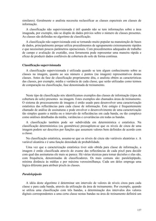 137
similares). Geralmente o analista necessita reclassificar as classes espectrais em classes de
informação.
A classificação não supervisionada é útil quando não se tem informações sobre a área
imageada, por exemplo, não se dispõe de dados prévios sobre o número de classes presentes.
As classes são definidas no algoritmo de classificação.
A classificação não supervisionada está se tornando muito popular na manutenção de bases
de dados, principalmente porque utiliza procedimentos de agrupamento extremamente rápidos
e que necessitam poucos parâmetros operacionais. Com procedimentos adequados de trabalho
de campo e avaliação de exatidão, essa ferramenta pode representar uma maneira rápida e
eficaz de produzir dados confiáveis de cobertura do solo de forma contínua.
Classificação supervisionada
A classificação supervisionada é utilizada quando se tem algum conhecimento sobre as
classes na imagem, quanto ao seu número e pontos (na imagem) representativos destas
classes. Antes da fase de classificação propriamente dita, o analista obtém as características
das classes, por exemplo, média e variância de cada classe, que serão utilizadas como termos
de comparação na classificação, fase denominada de treinamento.
Neste tipo de classificação nós identificamos exemplos das classes de informação (tipos de
cobertura do solo) presentes na imagem. Estes exemplos são chamados áreas de treinamento.
O sistema de processamento de imagens é então usado para desenvolver uma caracterização
estatística das reflectâncias para cada classe de informação. Este estágio é frequentemente
chamado de análise de assinaturas e pode envolver o desenvolvimento de uma caracterização
tão simples quanto a média ou o intervalo de reflectâncias em cada banda, ou tão complexo
como análises detalhadas da média, variâncias e covariâncias em todas as bandas.
A classificação também pode ser subdividida em determinística e estatística. Na
classificação determinística (ou geométrica) pressupõem-se que os níveis de cinza de uma
imagem podem ser descritos por funções que assumem valores bem definidos de acordo com
a classe.
Na classificação estatística, assume-se que os níveis de cinza são variáveis aleatórias z. A
variável aleatória z é uma função densidade de probabilidade.
Uma vez que a caracterização estatística tiver sido obtida para classe de informação, a
imagem é então classificada através do exame das reflectâncias de cada pixel para decidir
com qual das assinaturas ele mais se parece. Há várias técnicas para tomar decisões e elas são,
com frequência, denominadas de classificadores. Os mais comuns são: paralelepípedo,
mínima distância às médias e por máxima verossimilhança. Cada um deles emprega uma
lógica diferente para atribuir pixels às classes.
Paralelepípedo
A idéia deste algoritmo é determinar um intervalo de valores de níveis cinza para cada
classe e para cada banda, através da utilização da área de treinamento. Por exemplo, quando
se utiliza uma classificação com três bandas, a determinação dos intervalos dos valores
digitais correspondentes a uma certa classe nestas bandas na área de treinamento definirá um
 