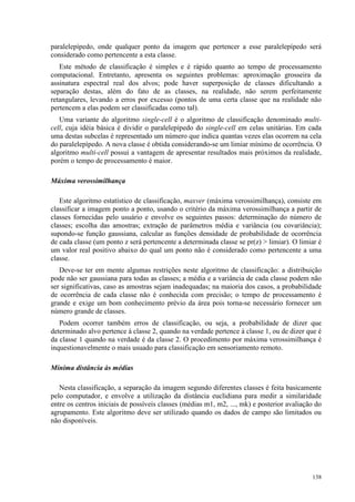 138
paralelepípedo, onde qualquer ponto da imagem que pertencer a esse paralelepípedo será
considerado como pertencente a esta classe.
Este método de classificação é simples e é rápido quanto ao tempo de processamento
computacional. Entretanto, apresenta os seguintes problemas: aproximação grosseira da
assinatura espectral real dos alvos; pode haver superposição de classes dificultando a
separação destas, além do fato de as classes, na realidade, não serem perfeitamente
retangulares, levando a erros por excesso (pontos de uma certa classe que na realidade não
pertencem a elas podem ser classificadas como tal).
Uma variante do algoritmo single-cell é o algoritmo de classificação denominado multi-
cell, cuja idéia básica é dividir o paralelepípedo do single-cell em celas unitárias. Em cada
uma destas subcelas é representado um número que indica quantas vezes elas ocorrem na cela
do paralelepípedo. A nova classe é obtida considerando-se um limiar mínimo de ocorrência. O
algoritmo multi-cell possui a vantagem de apresentar resultados mais próximos da realidade,
porém o tempo de processamento é maior.
Máxima verossimilhança
Este algoritmo estatístico de classificação, maxver (máxima verossimilhança), consiste em
classificar a imagem ponto a ponto, usando o critério da máxima verossimilhança a partir de
classes fornecidas pelo usuário e envolve os seguintes passos: determinação do número de
classes; escolha das amostras; extração de parâmetros média e variância (ou covariância);
supondo-se função gaussiana, calcular as funções densidade de probabilidade de ocorrência
de cada classe (um ponto z será pertencente a determinada classe se pr(z)  limiar). O limiar é
um valor real positivo abaixo do qual um ponto não é considerado como pertencente a uma
classe.
Deve-se ter em mente algumas restrições neste algoritmo de classificação: a distribuição
pode não ser gaussiana para todas as classes; a média e a variância de cada classe podem não
ser significativas, caso as amostras sejam inadequadas; na maioria dos casos, a probabilidade
de ocorrência de cada classe não é conhecida com precisão; o tempo de processamento é
grande e exige um bom conhecimento prévio da área pois torna-se necessário fornecer um
número grande de classes.
Podem ocorrer também erros de classificação, ou seja, a probabilidade de dizer que
determinado alvo pertence à classe 2, quando na verdade pertence à classe 1, ou de dizer que é
da classe 1 quando na verdade é da classe 2. O procedimento por máxima verossimilhança é
inquestionavelmente o mais usuado para classificação em sensoriamento remoto.
Mínima distância às médias
Nesta classificação, a separação da imagem segundo diferentes classes é feita basicamente
pelo computador, e envolve a utilização da distância euclidiana para medir a similaridade
entre os centros iniciais de possíveis classes (médias m1, m2, ..., mk) e posterior avaliação do
agrupamento. Este algoritmo deve ser utilizado quando os dados de campo são limitados ou
não disponíveis.
 