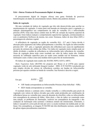 139
5.8.4 – Outras Técnicas de Processamento Digital de imagens
O processamento digital de imagens oferece uma gama ilimitada de possíveis
transformações em dados de sensoriamento remoto. Dentre elas podemos destacar:
Índice de vegetação
Há uma variedade de índices de vegetação que têm sido desenvolvidos para auxiliar no
monitoramento da vegetação. A maior parte está baseada em interações entre a vegetação e a
radiação eletromagnética nos comprimentos de onda do vermelho (V) e infravermelho
próximo (IVP). Estas duas faixas contêm mais de 90% da variação da resposta espectral da
vegetação. Estes índices realçam o comportamento espectral da vegetação, correlacionando-os
com os parâmetros biofísicos da mesma, tais como: biomassa, índice de área foliar (IAF) e
percentagem de cobertura vegetal.
A reflectância da vegetação na região do vermelho (0,6 - 0,7 µm) é baixa devido à
absorção pelos pigmentos das folhas (principalmente a clorofila). Na região do infravermelho
próximo (0,8 - 0,9 µm), a vegetação apresenta alta reflectância por causa do espalhamento
por parte da estrutura das células das folhas. Um índice de vegetação muito simples pode ser
obtido dividindo a medida da reflectância no infravermelho pela reflectância do vermelho.
Áreas de vegetação densa terão como resultado um valor de índice muito alto. Embora
necessite de calibração específica para ser usado como medida real de biomassa, muitas
instituições usam o índice como uma medida relativa para fins de monitoramento.
Os índices de vegetação mais usados são: RATIO, NDVI, SAVI e ARVI.
Ratio Vegetation Index (RATIO) foi proposto por Rouse et al (1974) para separar
vegetação verde de solo utilizando Imagem Landsat – MSS. O IV RATIO é produzido por
uma simples divisão de valores de reflectância contidos em bandas do infravermelho
próximo por aqueles contidos na banda do vermelho. Sua fórmula é descrita a seguir.
Em que:
 NIR: banda correspondente ao Infravermelho Próximo (Near Infra Red – NIR);
 RED: banda correspondente ao vermelho.
O resultado detecta o contraste entre a banda vermelha e a infravermelha para pixels da
vegetação com valores de índices elevados que estão sendo produzidos por combinações de
reflectância baixas no vermelho (por causa da absorção da clorofila) e altas no infravermelho
(em conseqüência da estrutura da folha). Além disso, o fato do índice ser construído como
uma relação, os problemas de iluminação, variáveis em conseqüência da topografia e das
condições de iluminação solar (azimute e distância zenital) são minimizados. Entretanto, o
índice é susceptível a erros pela divisão por zero e a escala resultante da medida pode ser não
linear. Em conseqüência, as imagens IV RATIO não têm distribuições normais, sendo difícil
de aplicar alguns procedimentos estatísticos.
RED
NIR
RATIO =
 
