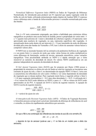 140
Normalized Difference Vegetation Index (NDVI) ou Índice de Vegetação da Diferença
Normalizada, foi introduzido para produzir um IV espectral que separa vegetação verde do
brilho do solo de fundo, utilizando primeiramente dados digitais do Landsat MSS. É expresso
como a diferença entre a banda do infravermelho próximo e vermelho normalizada pela soma
das bandas:
Este é o IV mais comumente empregado, que detém a habilidade para minimizar efeitos
topográficos ao produzir uma escala linear de medida, possui a propriedade de variar entre –1
a +1 (quanto mais próximo de 1 maior a densidade de cobertura vegetal); o 0 representa valor
aproximado para ausência de vegetação, ou seja, representa superfícies não vegetadas. A
normalização desta razão dentro de um intervalo (-1, +1) por intermédio da razão da diferença
dividida pela soma das bandas do Vermelho e IVP, tem o efeito de aumentar valores baixos e
comprimir valores altos.
O NDVI tem se mostrado bastante útil na estimativa de parâmetros biofísicos da vegetação
e o seu ponto forte é o conceito de razão que reduz várias formas de ruídos multiplicativos
como diferenças de iluminação, sombra de nuvens, atenuação atmosférica, certas variações
topográficas. Uma peculiaridade atribuída ao NDVI é a rápida saturação que o torna
insensível ao aumento da densidade do dossel. Os valores NDVI estabilizam-se em um
patamar independente do aumento da densidade do dossel.
O Soil Ajusted Vegetation Index (SAVI) que foi proposto por Huete (1988) possui a
propriedade de minimizar os efeitos do solo de fundo no sinal da vegetação ao incorporar uma
constante de ajuste de solo, o fator L no denominador da equação NDVI. O fator L varia com
a característica da reflectância do solo (calor e brilho) e vai variar dependendo da densidade
da v|egetação que se deseja analisar. Para vegetação muito baixa, é sugerido utilizar o fator L
= 1.0; para vegetação intermediária L = 0,5; para altas densidades L = 0,25. A utilização do L
= 0 os valores do SAVI serão idênticos ao NDVI, e para o L = 100 os valores do SAVI serão
aproximados ao do PVI. A equação do SAVI é escrita da seguinte maneira: A equação do
SAVI é escrita da seguinte maneira:
L = variável de ajuste do solo
O Atmospherically Resistant Vegetation Index (ARVI) – O Índice de Vegetação Resistente
à Atmosfera procura corrigir pixel a pixel por intermédio da diferença de reflectâncias do azul
e vermelho, os efeitos do espalhamento atmosférico por aerossóis.
Em que o RB é uma combinação das reflectâncias das bandas do azul (B) e do vermelho (R):
)
( P
B
R
RB −
−
= γ
γ depende do tipo de aerossol (pode-se usar γ =1 na falta de um modelo para o efeito dos
aerossóis).
RED
NIR
RED
NIR
NDVI
+
−
=
)
1
( L
L
RED
NIR
RED
NIR
SAVI +
+
+
−
=
RB
NIR
RB
NIR
ARVI
+
−
=
 