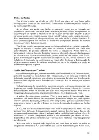 141
Divisão de Bandas
Esta técnica consiste na divisão do valor digital dos pixels de uma banda pelos
correspondentes valores de uma outra banda. É amplamente utilizada em pesquisa mineral e
de discriminação litológica.
Ao se efetuar uma razão entre bandas os quocientes variam em um intervalo que
compreende valores reais contínuos. Para a discretização destes valores multiplicam-se os
quocientes por um “ganho” e adiciona-se um off-set, cujos valores ideais de ganho e off-set
variam de acordo com a imagem e com o tipo de ratio (divisão de bandas ou razão de canais).
Estes valores devem atribuir à imagem resultante uma maior variância possível dos níveis de
cinza (números digitais), sem saturá-la, e a média deve estar próxima da média do intervalo
máximo dos valores digitais da imagem.
Esta técnica possui a vantagem de atenuar os efeitos multiplicativos relativos à topografia,
ângulo de elevação e azimute solar, atém de enfatizar a separação dos alvos com
comportamentos de gradiente diferente nas curvas de reflectância. Possui, também, a
capacidade de reduzir a dimensão dos dados, ou seja, as informações de quatro bandas podem
ser obtidas através de uma única composição colorida, usando-se três imagens ratio. Porém,
possui a desvantagem de perder as características espaciais da cena, devido à atenuação das
influências de iluminação ou sombreamento do relevo, além de atenuar a discriminação de
alvos com comportamento de gradiente semelhante nas curvas de reflectância, e perder as
informações espectrais originais.
Análise das Componentes Principais
Os componentes principais, também conhecidos como transformação de Karhunen-Loeve,
consistem na geração de novas bandas, não correlacionadas, de tal forma que o máximo de
informação possível encontra-se nos primeiros componentes. Envolve uma transformação
linear dos dados originais, através de uma rotação e translação de eixos no espaço de atributos
espectrais.
Embora haja perda das características espectrais originais, os componentes principais são
importantes na redução da dimensionalidade dos dados. Por exemplo: informações de quatro
bandas espectrais podem ser reduzidas para duas, ou de sete para três bandas. Além disso, as
imagens resultantes geralmente apresentam um melhor poder de discriminação visual.
A análise dos componentes principais (PCA) é uma técnica de transformação linear
relacionada com análise fatorial. Para um conjunto de bandas de imagem, esta técnica produz
um novo conjunto de imagens, conhecidas como componentes, que estão decorrelacionadas
umas com as outras e que são ordenadas em termos da variância do conjunto de bandas
originais.
A PCA tem sido tradicionalmente usada como meio de campactação de dados. Para um
conjunto típico de bandas de imagem multiespectral, é comum descobrir que as duas ou três
componentes são capazes de explicar virtualmente toda a variabilidade original nos valores de
reflectância. As últimas componentes tendem a ser denominadas por efeitos de ruído.
Rejeitando-se estas últimas componentes, o volume de dados é reduzido sem perda apreciável
de informação.
Nos casos onde as imagens estão disponíveis para duas datas, as bandas de ambas as
imagens são submetidas à PCA como se todas elas viessem da mesma imagem. Nestes casos,
 