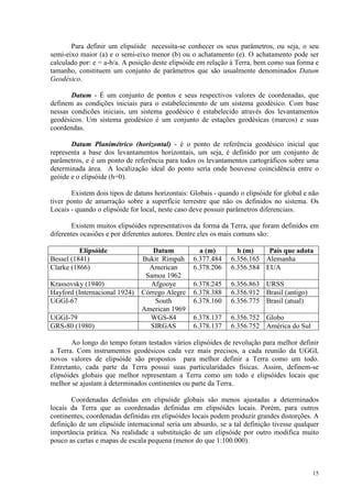 15
Para definir um elipsóide necessita-se conhecer os seus parâmetros, ou seja, o seu
semi-eixo maior (a) e o semi-eixo menor (b) ou o achatamento (e). O achatamento pode ser
calculado por: e = a-b/a. A posição deste elipsóide em relação à Terra, bem como sua forma e
tamanho, constituem um conjunto de parâmetros que são usualmente denominados Datum
Geodésico.
Datum - É um conjunto de pontos e seus respectivos valores de coordenadas, que
definem as condições iniciais para o estabelecimento de um sistema geodésico. Com base
nessas condicões iniciais, um sistema geodésico é estabelecido através dos levantamentos
geodésicos. Um sistema geodésico é um conjunto de estações geodésicas (marcos) e suas
coordendas.
Datum Planimétrico (horizontal) - é o ponto de referência geodésico inicial que
representa a base dos levantamentos horizontais, um seja, é definido por um conjunto de
parâmetros, e é um ponto de referência para todos os levantamentos cartográficos sobre uma
determinada área. A localização ideal do ponto seria onde houvesse coincidência entre o
geóide e o elipsóide (h=0).
Existem dois tipos de datuns horizontais: Globais - quando o elipsóide for global e não
tiver ponto de amarração sobre a superfície terrestre que não os definidos no sistema. Os
Locais - quando o elipsóide for local, neste caso deve possuir parâmetros diferenciais.
Existem muitos elipsóides representativos da forma da Terra, que foram definidos em
diferentes ocasiões e por diferentes autores. Dentre eles os mais comuns são:
Elipsóide Datum a (m) b (m) País que adota
Bessel (1841) Bukit Rimpah 6.377.484 6.356.165 Alemanha
Clarke (1866) American
Samoa 1962
6.378.206 6.356.584 EUA
Krassovsky (1940) Afgooye 6.378.245 6.356.863 URSS
Hayford (Internacional 1924) Córrego Alegre 6.378.388 6.356.912 Brasil (antigo)
UGGI-67 South
American 1969
6.378.160 6.356.775 Brasil (atual)
UGGI-79 WGS-84 6.378.137 6.356.752 Globo
GRS-80 (1980) SIRGAS 6.378.137 6.356.752 América do Sul
Ao longo do tempo foram testados vários elipsóides de revolução para melhor definir
a Terra. Com instrumentos geodésicos cada vez mais precisos, a cada reunião da UGGI,
novos valores de elipsóide são propostos para melhor definir a Terra como um todo.
Entretanto, cada parte da Terra possui suas particularidades físicas. Assim, definem-se
elipsóides globais que melhor representam a Terra como um todo e elipsóides locais que
melhor se ajustam à determinados continentes ou parte da Terra.
Coordenadas definidas em elipsóide globais são menos ajustadas a determinados
locais da Terra que as coordenadas definidas em elipsóides locais. Porém, para outros
continentes, coordenadas definidas em elipsóides locais podem produzir grandes distorções. A
definição de um elipsóide internacional seria um absurdo, se a tal definição tivesse qualquer
importância prática. Na realidade a substituição de um elipsóide por outro modifica muito
pouco as cartas e mapas de escala pequena (menor do que 1:100.000).
 