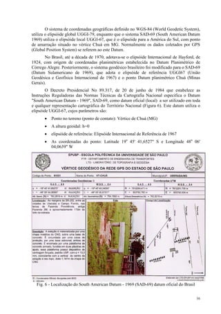 16
O sistema de coordenadas geográficas definido no WGS-84 (World Geodetic System),
utiliza o elipsóide global UGGI-79, enquanto que o sistema SAD-69 (South American Datum
1969) utiliza o elipsóide local UGGI-67, que é o elipsóide para a América do Sul, com ponto
de amarração situado no vértice Chuá em MG. Normalmente os dados coletados por GPS
(Global Position System) se referem ao este Datum.
No Brasil, até a década de 1970, adotava-se o elipsóide Internacional de Hayford, de
1924, com origem de coordenadas planimétricas estabelecida no Datum Planimétrico de
Córrego Alegre. Posteriormente, o sistema geodésico brasileiro foi modificado para o SAD-69
(Datum Sulamericano de 1969), que adota o elipsóide de referência UGGI67 (União
Geodésica e Geofísica Internacional de 1967) e o ponto Datum planimétrico Chuá (Minas
Gerais).
O Decreto Presidencial No 89.317, de 20 de junho de 1984 que estabelece as
Instruções Reguladoras das Normas Técnicas da Cartografia Nacional especifica o Datum
"South American Datum - 1969", SAD-69, como datum oficial (local) a ser utilizado em toda
e qualquer representação cartográfica do Território Nacional (Figura 6). Este datum utiliza o
elipsóide UGGI-67, cujos parâmetros são:
• Ponto no terreno (ponto de contato): Vértice de Chuá (MG)
• A altura geoidal: h=0
• elipsóide de referência: Elipsóide Internacional de Referência de 1967
• As coordenadas do ponto: Latitude 19o
45' 41,6527" S e Longitude 48o
06'
04,0639" W
Fig. 6 - Localização do South American Datum - 1969 (SAD-69) datum oficial do Brasil
 