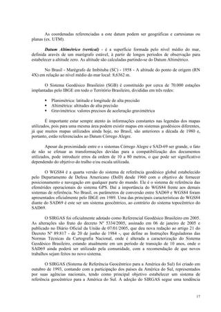 17
As coordenadas referenciadas a este datum podem ser geográficas e cartesianas ou
planas (ex. UTM).
Datum Altimétrico (vertical) - é a superfície formada pelo nível médio do mar,
definida aravés de um marégrafo estável, à partir de longos períodos de observação para
estabelecer a altitude zero. As altitude são calculadas partindo-se do Datum Altimétrico.
No Brasil - Marégrafo de Imbituba (SC) - 1958 - A altitude do ponto de origem (RN
4X) em relação ao nível médio do mar local: 8,6362 m.
O Sistema Geodésico Brasileiro (SGB) é constituído por cerca de 70.000 estações
implantadas pelo IBGE em todo o Território Brasileiro, divididas em três redes:
 Planimétrica: latitude e longitude de alta precisão
 Altimétrica: altitudes de alta precisão
 Gravimétrica: valores precisos de aceleração gravimétrica
É importante estar sempre atento às informações constantes nas legendas dos mapas
utilizados, pois para uma mesma área podem existir mapas em sistemas geodésicos diferentes,
já que muitos mapas utilizados ainda hoje, no Brasil, são anteriores a década de 1980 e,
portanto, estão referenciados ao Datum Córrego Alegre.
Apesar da proximidade entre o s sistemas Córrego Alegre e SAD-69 ser grande, o fato
de não se efetuar as transformações devidas para a compatibilização dos documentos
utilizados, pode introduzir erros da ordem de 10 a 80 metros, o que pode ser significativo
dependendo do objetivo do tralho e/ou escala utilizada.
O WGS84 é a quarta versão do sistema de referência geodésico global estabelecido
pelo Departamento de Defesa Americano (DoD) desde 1960 com o objetivo de fornecer
posicionamento e navegação em qualquer parte do mundo. Ele é o sistema de referência das
efemérides operacionais do sistema GPS. Daí a importância do WGS84 frente aos demais
sistemas de referência. No Brasil, os parâmetros de conversão entre SAD69 e WGS84 foram
apresentados oficialmente pelo IBGE em 1989. Uma das principais características do WGS84
diante do SAD69 é este ser um sistema geocêntrico, ao contrário do sistema topocêntrico do
SAD69.
O SIRGAS foi oficialmente adotado como Referencial Geodésico Brasileiro em 2005.
As alterações são fruto do decreto Nº 5334/2005, assinado em 06 de janeiro de 2005 e
publicado no Diário Oficial da União de 07/01/2005, que deu nova redação ao artigo 21 do
Decreto Nº 89.817 - de 20 de junho de 1984 -, que define as Instruções Reguladoras das
Normas Técnicas da Cartografia Nacional, onde é alterada a caracterização do Sistema
Geodésico Brasileiro, estando atualmente em um período de transição de 10 anos, onde o
SAD69 ainda poderá ser utilizado pela comunidade, com a recomendação de que novos
trabalhos sejam feitos no novo sistema.
O SIRGAS (Sistema de Referência Geocêntrico para a América do Sul) foi criado em
outubro de 1993, contando com a participação dos países da América do Sul, representados
por suas agências nacionais, tendo como principal objetivo estabelecer um sistema de
referência geocêntrico para a América do Sul. A adoção do SIRGAS segue uma tendência
 