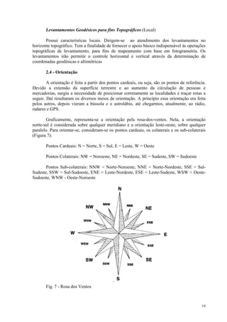 19
Levantamentos Geodésicos para fins Topográficos (Local)
Possui características locais. Dirigem-se ao atendimento dos levantamentos no
horizonte topográfico. Tem a finalidade de fornecer o apoio básico indispensável às operações
topográficas de levantamento, para fins de mapeamento com base em fotogrametria. Os
levantamentos irão permitir o controle horizontal e vertical através da determinação de
coordenadas geodésicas e altimétricas
2.4 - Orientação
A orientação é feita a partir dos pontos cardeais, ou seja, são os pontos de referência.
Devido a extensão da superfície terrestre e ao aumento da circulação de pessoas e
mercadorias, surgiu a necessidade de posicionar corretamente as localidades e traçar rotas a
seguir. Daí resultaram os diversos meios de orientação. A princípio essa orientação era feita
pelos astros, depois vieram a bússola e o astrolábio, até chegarmos, atualmente, ao rádio,
radares e GPS.
Graficamente, representa-se a orientação pela rosa-dos-ventos. Nela, a orientação
norte-sul é considerada sobre qualquer meridiano e a orientação leste-oeste, sobre qualquer
paralelo. Para orientar-se, consideram-se os pontos cardeais, os colaterais e os sub-colaterais
(Figura 7).
Pontos Cardeais: N = Norte, S = Sul, E = Leste, W = Oeste
Pontos Colaterais: NW = Noroeste, NE = Nordeste, SE = Sudeste, SW = Sudoeste
Pontos Sub-colaterais: NNW = Norte-Noroeste, NNE = Norte-Nordeste, SSE = Sul-
Sudeste, SSW = Sul-Sudoeste, ENE = Leste-Nordeste, ESE = Leste-Sudeste, WSW = Oeste-
Sudoeste, WNW - Oeste-Noroeste
Fig. 7 - Rosa dos Ventos
 
