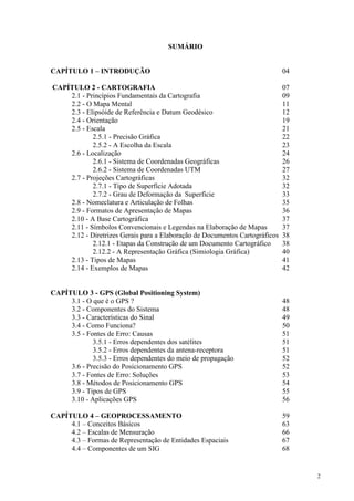 2
SUMÁRIO
CAPÍTULO 1 – INTRODUÇÃO 04
CAPÍTULO 2 - CARTOGRAFIA 07
2.1 - Princípios Fundamentais da Cartografia 09
2.2 - O Mapa Mental 11
2.3 - Elipsóide de Referência e Datum Geodésico 12
2.4 - Orientação 19
2.5 - Escala 21
2.5.1 - Precisão Gráfica 22
2.5.2 - A Escolha da Escala 23
2.6 - Localização 24
2.6.1 - Sistema de Coordenadas Geográficas 26
2.6.2 - Sistema de Coordenadas UTM 27
2.7 - Projeções Cartográficas 32
2.7.1 - Tipo de Superfície Adotada 32
2.7.2 - Grau de Deformação da Superfície 33
2.8 - Nomeclatura e Articulação de Folhas 35
2.9 - Formatos de Apresentação de Mapas 36
2.10 - A Base Cartográfica 37
2.11 - Símbolos Convencionais e Legendas na Elaboração de Mapas 37
2.12 - Diretrizes Gerais para a Elaboração de Documentos Cartográficos 38
2.12.1 - Etapas da Construção de um Documento Cartográfico 38
2.12.2 - A Representação Gráfica (Simiologia Gráfica) 40
2.13 - Tipos de Mapas 41
2.14 - Exemplos de Mapas 42
CAPÍTULO 3 - GPS (Global Positioning System)
3.1 - O que é o GPS ? 48
3.2 - Componentes do Sistema 48
3.3 - Características do Sinal 49
3.4 - Como Funciona? 50
3.5 - Fontes de Erro: Causas 51
3.5.1 - Erros dependentes dos satélites 51
3.5.2 - Erros dependentes da antena-receptora 51
3.5.3 - Erros dependentes do meio de propagação 52
3.6 - Precisão do Posicionamento GPS 52
3.7 - Fontes de Erro: Soluções 53
3.8 - Métodos de Posicionamento GPS 54
3.9 - Tipos de GPS 55
3.10 - Aplicações GPS 56
CAPÍTULO 4 – GEOPROCESSAMENTO 59
4.1 – Conceitos Básicos 63
4.2 – Escalas de Mensuração 66
4.3 – Formas de Representação de Entidades Espaciais 67
4.4 – Componentes de um SIG 68
 