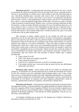 20
Orientação pelo Sol - é estabelecida pelo movimento aparente do Sol, isto é, devido
ao movimento de rotação exercido pela Terra, de oeste para leste, tem-se a sensação de que o
Sol está se movimentando no sentido inverso. Para orientar-se pelo Sol, basta posicionar-se
com mão direita estendida para o nascente, onde se tem o leste. A mão esquerda indica o
oeste, a frente da pessoa é o norte e suas costas, o sul. O norte e o sul apontam na direção dos
pólos terrestre; o leste e o oeste apontam para o lado do nascer e por do sol. Convém destacar
que, o leste e o oeste não apontam sempre para o ponto onde o sol nasce ou se põe e sim para
o lado do nascente ou lado do poente. Durante o ano, o sol nasce em pontos diferentes do lado
do nascente e se põe em pontos diferentes do poente. Por isso, não podemos dizer que o sol
nasce sempre no leste e se põe no oeste. Dependendo da época do ano a diferença entre o
nascente (ponto onde o sol nasceu) e o leste verdadeiro é grande. Portanto, o sol nasce no lado
leste de onde estamos e não no ponto cardeal leste, o mesmo acontece com o por, o sol se põe
no lado oeste e não no ponto cardeal oeste.
Para encontrar os pontos cardeais através do sol, escolha um local que receba
diretamente a luz do sol, pelo menos das 10 horas às 15 horas. O local pode ser um pequeno
pátio ou uma área livre que tenha o chão liso, plano (nivelado). No período da manhã finque
firmemente no chão uma vareta reta (V), certifique-se que ela não esteja tombada. A vareta irá
produzir uma sombra se o sol estiver iluminando-a . Faça uma marca na ponta da sombra
projetada pela vareta (S1) e depois trace uma circunferência partindo da marca e tomando
como centro o ponto onde a vareta estiver fincada (é possível fazer isso laçando a vareta com
um barbante e prendendo um giz na outra ponta). Depois do meio dia a ponta da sombra irá
tocar a circunferência novamente. Fique atento a este momento, assim que a sombra tocar a
circunferência, faça nova marca (S2). Para encontrar os pontos cardeais siga o seguinte
procedimento:
• Ligue o ponto S1 ao S2;
• Ache o meio desta reta e marque o ponto M;
• Ligue o ponto M ao ponto V;
• A reta S1-S2 é a direção oeste-leste; a reta M-V é a direção sul-norte;
• Você poderá verificar que o este está no lado do nascer do Sol, mas dificilmente
estará onde o Sol nasceu.
Orientação pelas estrelas - outras estrelas, além do Sol, podem ser utilizadas para
orientar-se. No hemisfério sul, um bom referencial são as estrelas da constelação do Cruzeiro
do Sul. Para orientar-se por esta constelação, basta prolongar quatro vezes e meia a parte
maior da cruz e posteriormente estender uma linha imaginária perpendicular até o horizonte,
onde se encontra a direção sul. No hemisfério norte, normalmente se utiliza a estrela Polar da
Constelação de Ursa Menor. Se traçarmos uma linha imaginária, perpendicular a linha do
horizonte, partindo desta estrela até a superfície, encontraremos a direção norte.
Orientação pela bússola - o funcionamento da bússola está baseado no princípio físico
do magnetismo terrestre. A bússola apresenta uma agulha imantada que aponta sempre para o
pólo norte magnético (NM). O norte magnético (NM) da Terra não coincide exatamente com
o pólo norte da Terra ou norte Geográfico (NG). A diferença existente entre o NM e o NG é
chamada de declinação magnética e está indicada nas folhas topográficas. Esta por sua vez,
não é fixa, varia anualmente.
A orientação é indicada por um ponto (ex. N), enquanto que a direção é indicada por
dois pontos extremos em linha reta (ex. N-S).
 