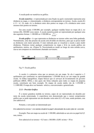 22
A escala pode ser numérica ou gráfica.
Escala numérica - é representada por uma fração na qual o numerador representa uma
distância no mapa, e o denominador, a distância correspondente no terreno. Assim, escala (E)
é: E = d / D, onde: d é a distância entre dois pontos no mapa e D a distância entre esses
mesmos dois pontos no terreno.
Em uma escala 1/100.000, por exemplo, qualquer medida linear no mapa (d) é, no
terreno (D), 100.000 vezes maior. A escala numérica pode ser representada por qualquer uma
das seguintes formas: 1:100.000 ou 1/100.000 ou __1___
.
100.000
Escala gráfica - é a que representa as distâncias no terreno sobre uma linha graduada.
Normalmente, uma das porções da escala está dividida em décimos, para que se possa medir
as distâncias com maior precisão. É mais indicada para se visualizar a escala e para medir
distâncias. Podemos tomar qualquer comprimento no mapa e lê-lo na escala gráfica em
quilômetros, metros, etc. (Figura 9). Necessitando-se medir ao longo de uma estrada curva,
usa-se um compasso ou instrumento chamado curvímetro.
Fig. 9 - Escala gráfica
A escala é a primeira coisa que se procura em um mapa. Se ela é superior a 2
quilômetros por centímetro ou aproximadamente 1:250.000 diz-se ser um mapa de grande
escala. As folhas topográficas, mapas básicos que os serviços de levantamento do governo
publicam (IBGE, DSG), e dos quais são feitas reduções para todos os mapas de pequena
escala, constituem um bom exemplo. Os mapas de escala média vão de 1:250.000 a
1:1.000.000. O mapa deve ser bastante seletivo, convencionado e generalizado.
2.5.1 - Precisão Gráfica
É a menor grandeza medida no terreno, capaz de ser representada em desenho por
meio da escala mencionada. A experiência tem demonstrado que o menor comprimento
gráfico que se pode representar em um desenho varia entre 0,2 e 0,5 mm, sendo portanto, este
erro admissível.
Portanto, o erro pode ser determinado por:
Erro admissível no terreno = erro máximo desejável no papel x denominador da escala x fator de conversão
Exemplo: Para um mapa na escala de 1:100.000, admitindo-se um erro no papel de 0,5
mm, temos:
Erro admissível no terreno = 0,5 mm x 100.000 x 0,001 m/mm = 50 m
 