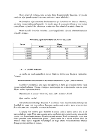 23
O erro tolerável, portanto, varia na razão direta do denominador da escala e inversa da
escala, ou seja, quando menor for a escala, maior será o erro admissível.
Os elementos cujas dimensões forem menores que os valores dos erros de tolerância,
não serão representados graficamente. Em muitos casos é necessário utilizar-se convenções
cartográficas, cujos símbolos irão ocupar no desenho, dimensões independentes da escala.
O erro máximo aceitável, conforme a classe de precisão e a escala, estão representados
no quadro a seguir.
Precisão Exigida para Mapas em função da Escala
Escala Classe
A (m) B (m) C (m)
1:50.000 25,0 40,0 50,0
1:10.000 5,0 8,0 10,0
1:5.000 2,5 4,0 5,0
1:2.000 1,0 1,6 2,0
1:1.000 0,5 0,8 1,0
2.5.2 - A Escolha da Escala
A escolha da escala depende da menor feição no terreno que deseja-se representar.
Portanto:
Denominador da Escala = menor feição (m) / erro máximo desejável no papel x fator de conversão
Exemplo: Considerando uma região da superfície da Terra que se queira mapear e que
possua muitas feições de 10 m de extensão, a menor escala que se deve adotar para que essas
feições tenham representação será:
Denominador da Escala = 10 m / (0,5 mm x 0,001 m/mm) = 20.000
Qual a melhor escala ?
Não existe um melhor tipo de escala. A escolha da escala é determinada em função da
finalidade do mapa e da conveniência da escala. Assim, pode-se dizer que o primeiro item
determina a escala e o segundo, a construção do mapa.
É sempre bom lembrar que o tamanho da escala varia de acordo com a área a ser
representada no mapa. Uma área pequena, como um bairro, por exemplo, exige uma escala
grande, com denominador pequeno. Uma área grande, como o Brasil, por exemplo, exige uma
escala pequena, com denominador grande. Quanto maior for a escala maiores serão os
detalhes sobre o espaço mapeado. Por exemplo, um mapa urbano possui muito mais detalhes
do que um mapa político do mundo.
 
