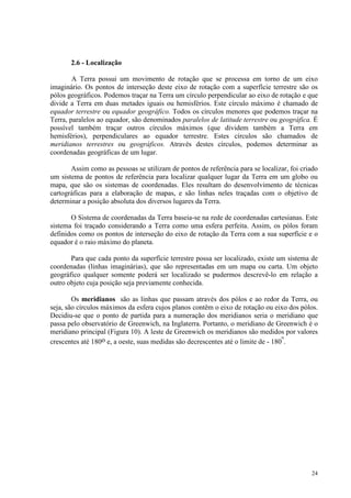 24
2.6 - Localização
A Terra possui um movimento de rotação que se processa em torno de um eixo
imaginário. Os pontos de interseção deste eixo de rotação com a superfície terrestre são os
pólos geográficos. Podemos traçar na Terra um círculo perpendicular ao eixo de rotação e que
divide a Terra em duas metades iguais ou hemisférios. Este círculo máximo é chamado de
equador terrestre ou equador geográfico. Todos os círculos menores que podemos traçar na
Terra, paralelos ao equador, são denominados paralelos de latitude terrestre ou geográfica. É
possível também traçar outros círculos máximos (que dividem também a Terra em
hemisférios), perpendiculares ao equador terrestre. Estes círculos são chamados de
meridianos terrestres ou geográficos. Através destes círculos, podemos determinar as
coordenadas geográficas de um lugar.
Assim como as pessoas se utilizam de pontos de referência para se localizar, foi criado
um sistema de pontos de referência para localizar qualquer lugar da Terra em um globo ou
mapa, que são os sistemas de coordenadas. Eles resultam do desenvolvimento de técnicas
cartográficas para a elaboração de mapas, e são linhas neles traçadas com o objetivo de
determinar a posição absoluta dos diversos lugares da Terra.
O Sistema de coordenadas da Terra baseia-se na rede de coordenadas cartesianas. Este
sistema foi traçado considerando a Terra como uma esfera perfeita. Assim, os pólos foram
definidos como os pontos de interseção do eixo de rotação da Terra com a sua superfície e o
equador é o raio máximo do planeta.
Para que cada ponto da superfície terrestre possa ser localizado, existe um sistema de
coordenadas (linhas imaginárias), que são representadas em um mapa ou carta. Um objeto
geográfico qualquer somente poderá ser localizado se pudermos descrevê-lo em relação a
outro objeto cuja posição seja previamente conhecida.
Os meridianos são as linhas que passam através dos pólos e ao redor da Terra, ou
seja, são círculos máximos da esfera cujos planos contêm o eixo de rotação ou eixo dos pólos.
Decidiu-se que o ponto de partida para a numeração dos meridianos seria o meridiano que
passa pelo observatório de Greenwich, na Inglaterra. Portanto, o meridiano de Greenwich é o
meridiano principal (Figura 10). A leste de Greenwich os meridianos são medidos por valores
crescentes até 180o e, a oeste, suas medidas são decrescentes até o limite de - 180
o
.
 
