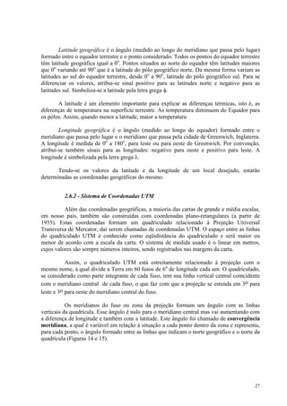 27
Latitude geográfica é o ângulo (medido ao longo do meridiano que passa pelo lugar)
formado entre o equador terrestre e o ponto considerado. Todos os pontos do equador terrestre
têm latitude geográfica igual a 0o
. Pontos situados ao norte do equador têm latitudes maiores
que 0o
variando até 90o
que é a latitude do pólo geográfico norte. Da mesma forma variam as
latitudes ao sul do equador terrestre, desde 0o
a 90o
, latitude do pólo geográfico sul. Para se
diferenciar os valores, atribui-se sinal positivo para as latitudes norte e negativo para as
latitudes sul. Simboliza-se a latitude pela letra grega φ.
A latitude é um elemento importante para explicar as diferenças térmicas, isto é, as
diferenças de temperatura na superfície terrestre. As temperatura diminuem do Equador para
os pólos. Assim, quando menor a latitude, maior a temperatura
Longitude geográfica é o ângulo (medido ao longo do equador) formado entre o
meridiano que passa pelo lugar e o meridiano que passa pela cidade de Greenwich, Inglaterra.
A longitude é medida de 0o
a 180o
, para leste ou para oeste de Greenwich. Por convenção,
atribui-se também sinais para as longitudes: negativo para oeste e positivo para leste. A
longitude é simbolizada pela letra grega λ.
Tendo-se os valores da latitude e da longitude de um local desejado, estarão
determinadas as coordenadas geográficas do mesmo.
2.6.2 - Sistema de Coordenadas UTM
Além das coordenadas geográficas, a maioria das cartas de grande e média escalas,
em nosso país, também são construídas com coordenadas plano-retangulares (a partir de
1955). Estas coordenadas formam um quadriculado relacionado à Projeção Universal
Transversa de Mercator, daí serem chamadas de coordenadas UTM. O espaço entre as linhas
do quadriculado UTM é conhecido como eqüidistância do quadriculado e será maior ou
menor de acordo com a escala da carta. O sistema de medida usado é o linear em metros,
cujos valores são sempre números inteiros, sendo registrados nas margens da carta.
Assim, o quadriculado UTM está estreitamente relacionado à projeção com o
mesmo nome, a qual divide a Terra em 60 fusos de 6o
de longitude cada um. O quadriculado,
se considerado como parte integrante de cada fuso, tem sua linha vertical central coincidente
com o meridiano central de cada fuso, o que faz com que a projeção se estenda em 3o para
leste e 3o para oeste do meridiano central do fuso.
Os meridianos do fuso ou zona da projeção formam um ângulo com as linhas
verticais da quadrícula. Esse ângulo é nulo para o meridiano central mas vai aumentando com
a diferença de longitude e também com a latitude. Este ângulo foi chamado de convergência
meridiana, a qual é variável em relação à situação a cada ponto dentro da zona e representa,
para cada ponto, o ângulo formado entre as linhas que indicam o norte geográfico e o norte da
quadrícula (Figuras 14 e 15).
 