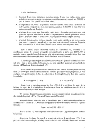 31
Assim, localizam-se:
• longitude de um ponto à direita do meridiano central de uma zona ou fuso como sendo
a distância, em metros, entre esse ponto e o meridiano central, somada aos 500.000 m
para se obter o valor quadricular real do ponto;
• a longitude de um ponto à esquerda do meridiano central como sendo a distância, em
metros, entre esse ponto e o meridiano central, deduzida de 500.000 m para obter-se o
valor quadricular real do ponto;
• a latitude de um ponto a sul do equador como sendo a distância, em metros, entre esse
ponto e o equador, deduzida de 10.000.000 m para obter-se o valor quadricular real do
ponto - este valor refere-se como norte (N), porque aumenta do sul para o norte;
• a latitude de um ponto a norte do equador como sendo a distância, em metros, entre
esse ponto e o equador, somada a 0 m para obter-se o valor quadricular real do ponto.
Este valor também se refere como N quadricular, porque aumenta para o norte.
Para o Brasil, quase totalmente inserido no hemisfério sul, considera-se as
coordenadas acima do equador, crescendo sequencialmente, a partir dos 10.000.000 m
adotados para as áreas do hemisfério sul, ou seja, não se considera o queador como 0 m, para
contagem das coordenadas da porção do Brasil situada no hemisfério norte.
A simbologia adotata para as coordenadas UTM é: N - para as coordenadas norte-
sul; e E - para as coordenadas leste-oeste. Logo, uma localidade qualquer será definida no
sistema UTM pelo par de coordenadas E e N.
Cada fuso UTM possui meridiano central com uma taxa de deformação em escala o
fator K = 09996 para pontos sobre o meridiano central o qual recebe a designação de Ko. Para
qualquer outro ponto dentro do fuso o coeficiente de deformação linear é dado pela seguinte
formulação:
B = cos (φ) sem (λ - λo) K = Ko / (1-B2
)1/2
Onde: λo é o meridiano central do fuso UTM, λ é o meridiano do lugar, φ é a
latitude do lugar, Ko é o coeficiente de deformação linear no meridiano central e K é o
coeficiente de deformação linear do lugar.
Os sistemas de coordenadas comumente usados para representar os dados espaciais
são: latitude/longitude e UTM (Universal Transversa de Mercator).
O conhecimento acerca do fuso é fundamental para o posicionamento correto das
coordenadas do sistema UTM. O seu cálculo pode ser efetuado facilmente através da seguinte
fórmula:
Fuso = inteiro ((180 ± λ)/6 + 1
Usa-se o sinal (+) para longitudes leste de Greenwich e (-) para longitudes oeste de
Greenwich.
O registro de dados da superfície a partir do sistema de coordenada UTM é um
processo relativamente simples, sendo portanto o sistema mais utilizado. No entanto, todos os
 