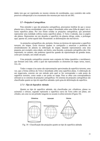 32
dados tem que ser registrados no mesmo sistema de coordenadas, caso contrário não serão
possíveis sobreposição e/ou cruzamento dos mesmos por meio de um SIG.
2.7 - Projeções Cartográficas
Para entender o que são projeções cartográficas, precisamos lembrar de que o nosso
planeta tem a forma arredondada e que o mapa é desenhado sobre uma folha de papel, isto é,
numa superfície plana. Por isso foram criadas as projeções cartográficas, que permitem
representar uma realidade esférica numa superfície plana. A Terra é redonda, mas os papéis
são planos. Representar em um desenho a superfície do planeta obriga, então, a prolongar
aqui, apertar ali, cortar aquele lado. Resumindo: as deformações são inevitáveis.
As projeções cartográficas são, portanto, formas ou técnicas de representar a superfície
terrestre em mapas. Essas técnicas ajudam os cartógrafos a amenizar o problema do
arredondamento do planeta na elaboração de mapas. Quando representamos uma área
pequena, por exemplo, uma cidade, um bairro, uma fazenda, a projeção cartográfica não é tão
importante, no entanto, não podemos ignorá-las quando da representação de grandes áreas,
como por exemplo, um estado um país.
Uma projeção cartográfica consiste num conjunto de linhas (paralelos e meridianos),
que formam uma rede, sobre a qual são representados os elementos do mapa: terras, mares,
rios, etc.
Todos o mapas e/ou cartas são representações aproximadas da superfície terrestre, uma
vez, que a forma esférica da Terra é desenhada sobre uma superfície plana. A elaboração de
um mapa/carta, consiste em um método pelo qual se faz corresponder a cada ponto da
superfície terrestre, como sendo a um ponto no mapa. Para se obter esta correspondência
utilizam-se os sistemas de projeções cartográficas. Os sistemas de projeções cartográficas são
classificadas quanto ao tipo de superfície adotada e pelo grau de deformação da superfície.
2.7.1 - Tipo de Superfície Adotada
Quanto ao tipo de superfície adotada, são classificadas em: cilíndricas, planas ou
azimutais e cônicas, segundo represente a superfície curva da Terra sobre um plano, um
cilindro, um cone ou um poliedro tangente ou secante à esfera terrestre (Figura 18).
Fig. 18 - Classificação das projeções quanto ao tipo de superfície adotada
 