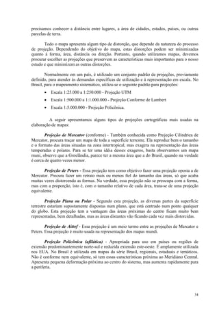 34
precisamos conhecer a distância entre lugares, a área de cidades, estados, países, ou outras
parcelas de terra.
Todo o mapa apresenta algum tipo de distorção, que depende da natureza do processo
de projeção. Dependendo do objetivo do mapa, estas distorções podem ser minimizadas
quanto à forma, área, distância ou direção. Portanto, quando utilizamos mapas, devemos
procurar escolher as projeções que preservem as características mais importantes para o nosso
estudo e que minimizem as outras distorções.
Normalmente em um país, é utilizado um conjunto padrão de projeções, previamente
definido, para atender às demandas específicas de utilização e à representação em escala. No
Brasil, para o mapeamento sistemático, utiliza-se o seguinte padrão para projeções:
• Escala 1:25.000 a 1:250.000 - Projeção UTM
• Escala 1:500.000 a 1:1.000.000 - Projeção Conforme de Lambert
• Escala 1:5.000.000 - Projeção Policônica.
A seguir apresentamos alguns tipos de projeções cartográficas mais usadas na
elaboração de mapas:
Projeção de Mercator (conforme) - Também conhecida como Projeção Cilíndrica de
Mercator, procura traçar um mapa de toda a superfície terrestre. Ela reproduz bem o tamanho
e o formato das áreas situadas na zona intertropical, mas exagera na representação das áreas
temperadas e polares. Para se ter uma idéia desses exageros, basta observarmos um mapa
muni, observe que a Groelândia, parece ter a mesma área que a do Brasil, quando na verdade
é cerca de quatro vezes menor.
Projeção de Peters - Essa projeção tem como objetivo fazer uma projeção oposta a de
Mercator. Procura fazer um retrato mais ou menos fiel do tamanho das áreas, só que acaba
muitas vezes distorcendo as formas. Na verdade, essa projeção não se preocupa com a forma,
mas com a proporção, isto é, com o tamanho relativo de cada área, trata-se de uma projeção
equivalente.
Projeção Plana ou Polar - Segundo esta projeção, as diversas partes da superfície
terrestre estariam supostamente dispostas num plano, que está centrado num ponto qualquer
do globo. Esta projeção tem a vantagem das áreas próximas do centro ficam muito bem
representadas, bem detalhadas, mas as áreas distantes vão ficando cada vez mais distorcidas.
Projeção de Aittof - Essa projeção é um meio termo entre as projeções de Mercator e
Peters. Essa projeção é muito usada na representação dos mapas mundi.
Projeção Policônica (afilática) - Apropriada para uso em países ou regiões de
extensão predominantemente norte-sul e reduzida extensão este-oeste. É amplamente utilizada
nos EUA. No Brasil é utilizada em mapas da série Brasil, regionais, estaduais e temáticos.
Não é conforme nem equivalente, só tem essas características próxima ao Meridiano Central.
Apresenta pequena deformação próxima ao centro do sistema, mas aumenta rapidamente para
a periferia.
 