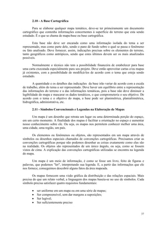 37
2.10 - A Base Cartográfica
Para se elaborar qualquer mapa temático, deve-se ter primeiramente um documento
cartográfico que contenha informações concernentes à superfície do terreno que esta sendo
estudado. É o que se chama de mapa-base ou base cartográfica.
Esta base não deve ser encarada como uma informação isolada do tema a ser
representado, mas como parte dele, sendo o pano de fundo sobre o qual se passa o fenômeno
ou fato analisado. Deve fornecer, assim, indicações precisas sobre os elementos do terreno,
tanto geográficos como antrópicos, sendo que estes últimos devem ser os mais atualizados
possíveis.
Normalmente o técnico não tem a possibilidade financeira de estabelecer para base
uma carta executada especialmente para seu projeto. Deve então aproveitar cartas e/ou mapas
já existentes, com a possibilidade de modificá-los de acordo com o tema que esteja sendo
estudado.
A quantidade e os detalhes das indicações da base irão variar de acordo com a escala
de trabalho, além do tema a ser representado. Deve haver um equilíbrio entre a representação
das informações do terreno e a das informações temáticas, pois a base não deve diminuir a
legibilidade do mapa e mascarar os dados temáticos, o que comprometeria o seu objetivo. De
acordo com o tema e o objetivo do mapa, a base pode ser planimétrica, planialtimétrica,
hidrográfica, administrativa, etc.
2.11 - Símbolos Convencionais e Legendas na Elaboração de Mapas
Um mapa é um desenho que retrata um lugar ou uma determinada porção do espaço,
em um certo momento. A finalidade dos mapas é facilitar a orientação no espaço e aumentar
nosso conhecimento sobre ele. Ou seja, os mapas nos permitem conhecer melhor uma área,
uma cidade, uma região, um país.
Os elementos ou fenômenos ou objetos, são representados em um mapa através de
símbolos ou desenhos especiais chamados de convenções cartográficas. Precisamos criar as
convenções cartográficas porque não podemos desenhar as coisas exatamente como elas são
na realidade. Os objetos são representados de um único ângulo, ou seja, como se fossem
vistos de cima. A explicação das convenções cartográficas utilizadas se encontra na legenda
do mapa.
Um mapa é um meio de informação, é como se fosse um livro, feito de figuras e
palavras, que podemos ler, interpretando sua legenda. E, a partir das informações que ele
nos fornece, conseguimos descobrir alguns fatos da área mapeada.
Os mapas fornecem uma visão gráfica da distribuição e das relações espaciais. Mais
precisa do que um relato verbal, a linguagem dos mapas baseia-se no uso de símbolos. Cada
símbolo precisa satisfazer quatro requisitos fundamentais:
• ser uniforme em um mapa ou em uma série de mapas;
• Ser compreensível, sem dar margens a suposições;
• Ser legível;
• Ser suficientemente preciso
 