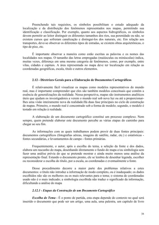 38
Preenchendo tais requisitos, os símbolos possibilitam o estudo adequado da
localização e da distribuição dos fenômenos representados nos mapas, permitindo sua
identificação e classificação. Por exemplo, quanto aos aspectos hidrográficos, os símbolos
devem permitir ao leitor distinguir os diferentes tamanhos dos rios, sua perenidade ou não, se
existem cursos que sofreram canalização e distingui-los dos naturais, etc. Em relação aos
transportes, deve-se observar os diferentes tipos de estradas, se existem obras arquitetônicas, o
tipo de piso, etc.
É importante observar a maneira como estão escritas as palavras e os nomes das
localidades nos mapas. O tamanho das letras empregadas (maiúsculas ou minúsculas) indica,
muitas vezes, diferença em uma mesma categoria de fenômenos, como, por exemplo, entre
vilas, cidades e capitais. A área representada no mapa deve ter localização em relação as
coordenadas geográficas, escala, título e outros elementos.
2.12 - Diretrizes Gerais para a Elaboração de Documentos Cartográficos
É relativamente fácil visualizar os mapas como modelos representativos do mundo
real, mas é importante compreender que eles são também modelos conceituais que contêm a
essência de generalizações da realidade. Nessa perspectiva, mapas são instrumentos analíticos
úteis que ajudam os investigadores a verem o mundo real sob nova luz ou até a proporcionar-
lhes uma visão inteiramente nova da realidade.Há duas fase principais no ciclo de construção
de mapas. Primeiro, o mundo real é concentrado sob a forma de modelo; segundo, o modelo é
testado em relação à realidade.
A elaboração de um documento cartográfico constitui um processo complexo. Nem
sempre, quem pretende elaborar este documento percebe as várias etapas do caminho para
chegar ao seu fim.
As informações com as quais trabalhamos podem provir de duas fontes principais:
documentos cartográficos (fotografias aéreas, imagens de satélite, radar, etc.) e estatísticas -
fontes secundárias, e levantamentos de campo - fontes primárias.
Frequentemente, o autor, após a escolha do tema, a seleção da fonte e dos dados,
elabora um rascunho do mapa, desenhando diretamente o fundo do mapa e/ou simbologia sem
fazer uma análise prévia do que se pretende mostrar e ainda muito menos uma análise da
representação final. Estando o documento pronto, ele se lembra de desenhar legenda, escolher
ou reconsiderar a escolha do título, por a escala, as coordenadas e eventualmente a fonte.
Desse procedimento decorre a maior parte dos problemas relativos a estes
documentos: o título não introduz a informação de modo completo, ou é inadequado; os dados
escolhidos não são os melhores ou os mais relevantes para o tema; o sistema de coordenadas
usado não é o mais indicado; a simbologia escolhida não traduz o significado da informação,
dificultando a análise do mapa
2.12.1 - Etapas da Construção de um Documento Cartográfico
Escolha do Tema - É o ponto de partida, esta etapa depende do contexto no qual será
inserido o documento que pode ser um artigo, uma aula, uma palestra, um capítulo de livro
 