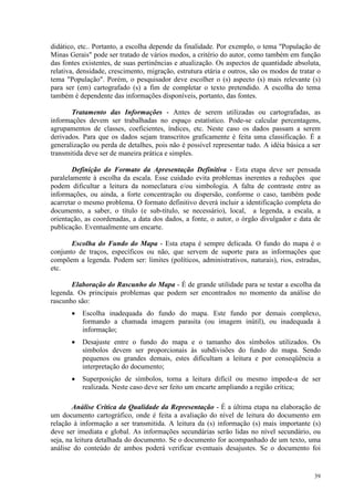 39
didático, etc.. Portanto, a escolha depende da finalidade. Por exemplo, o tema População de
Minas Gerais pode ser tratado de vários modos, a critério do autor, como também em função
das fontes existentes, de suas pertinências e atualização. Os aspectos de quantidade absoluta,
relativa, densidade, crescimento, migração, estrutura etária e outros, são os modos de tratar o
tema População. Porém, o pesquisador deve escolher o (s) aspecto (s) mais relevante (s)
para ser (em) cartografado (s) a fim de completar o texto pretendido. A escolha do tema
também é dependente das informações disponíveis, portanto, das fontes.
Tratamento das Informações - Antes de serem utilizadas ou cartografadas, as
informações devem ser trabalhadas no espaço estatístico. Pode-se calcular percentagens,
agrupamentos de classes, coeficientes, índices, etc. Neste caso os dados passam a serem
derivados. Para que os dados sejam transcritos graficamente é feita uma classificação. É a
generalização ou perda de detalhes, pois não é possível representar tudo. A idéia básica a ser
transmitida deve ser de maneira prática e simples.
Definição do Formato da Apresentação Definitiva - Esta etapa deve ser pensada
paralelamente à escolha da escala. Esse cuidado evita problemas inerentes a reduções que
podem dificultar a leitura da nomeclatura e/ou simbologia. A falta de contraste entre as
informações, ou ainda, a forte concentração ou dispersão, conforme o caso, também pode
acarretar o mesmo problema. O formato definitivo deverá incluir a identificação completa do
documento, a saber, o título (e sub-título, se necessário), local, a legenda, a escala, a
orientação, as coordenadas, a data dos dados, a fonte, o autor, o órgão divulgador e data de
publicação. Eventualmente um encarte.
Escolha do Fundo do Mapa - Esta etapa é sempre delicada. O fundo do mapa é o
conjunto de traços, específicos ou não, que servem de suporte para as informações que
compõem a legenda. Podem ser: limites (políticos, administrativos, naturais), rios, estradas,
etc.
Elaboração do Rascunho do Mapa - É de grande utilidade para se testar a escolha da
legenda. Os principais problemas que podem ser encontrados no momento da análise do
rascunho são:
• Escolha inadequada do fundo do mapa. Este fundo por demais complexo,
formando a chamada imagem parasita (ou imagem inútil), ou inadequada à
informação;
• Desajuste entre o fundo do mapa e o tamanho dos símbolos utilizados. Os
símbolos devem ser proporcionais às subdivisões do fundo do mapa. Sendo
pequenos ou grandes demais, estes dificultam a leitura e por conseqüência a
interpretação do documento;
• Superposição de símbolos, torna a leitura difícil ou mesmo impede-a de ser
realizada. Neste caso deve ser feito um encarte ampliando a região crítica;
Análise Crítica da Qualidade da Representação - É a última etapa na elaboração de
um documento cartográfico, onde é feita a avaliação do nível de leitura do documento em
relação à informação a ser transmitida. A leitura da (s) informação (s) mais importante (s)
deve ser imediata e global. As informações secundárias serão lidas no nível secundário, ou
seja, na leitura detalhada do documento. Se o documento for acompanhado de um texto, uma
análise do conteúdo de ambos poderá verificar eventuais desajustes. Se o documento foi
 