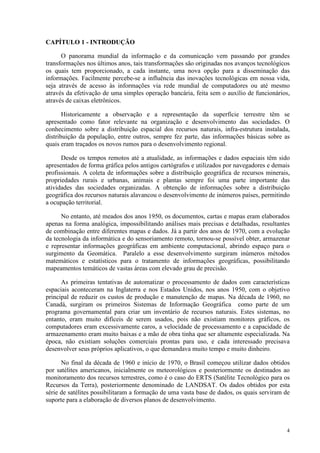 4
CAPÍTULO 1 - INTRODUÇÃO
O panorama mundial da informação e da comunicação vem passando por grandes
transformações nos últimos anos, tais transformações são originadas nos avanços tecnológicos
os quais tem proporcionado, a cada instante, uma nova opção para a disseminação das
informações. Facilmente percebe-se a influência das inovações tecnológicas em nossa vida,
seja através de acesso às informações via rede mundial de computadores ou até mesmo
através da efetivação de uma simples operação bancária, feita sem o auxílio de funcionários,
através de caixas eletrônicos.
Historicamente a observação e a representação da superfície terrestre têm se
apresentado como fator relevante na organização e desenvolvimento das sociedades. O
conhecimento sobre a distribuição espacial dos recursos naturais, infra-estrutura instalada,
distribuição da população, entre outros, sempre fez parte, das informações básicas sobre as
quais eram traçados os novos rumos para o desenvolvimento regional.
Desde os tempos remotos até a atualidade, as informações e dados espaciais têm sido
apresentados de forma gráfica pelos antigos cartógrafos e utilizados por navegadores e demais
profissionais. A coleta de informações sobre a distribuição geográfica de recursos minerais,
propriedades rurais e urbanas, animais e plantas sempre foi uma parte importante das
atividades das sociedades organizadas. A obtenção de informações sobre a distribuição
geográfica dos recursos naturais alavancou o desenvolvimento de inúmeros países, permitindo
a ocupação territorial.
No entanto, até meados dos anos 1950, os documentos, cartas e mapas eram elaborados
apenas na forma analógica, impossibilitando análises mais precisas e detalhadas, resultantes
de combinação entre diferentes mapas e dados. Já a partir dos anos de 1970, com a evolução
da tecnologia da informática e do sensoriamento remoto, tornou-se possível obter, armazenar
e representar informações geográficas em ambiente computacional, abrindo espaço para o
surgimento da Geomática. Paralelo a esse desenvolvimento surgiram inúmeros métodos
matemáticos e estatísticos para o tratamento de informações geográficas, possibilitando
mapeamentos temáticos de vastas áreas com elevado grau de precisão.
As primeiras tentativas de automatizar o processamento de dados com características
espaciais aconteceram na Inglaterra e nos Estados Unidos, nos anos 1950, com o objetivo
principal de reduzir os custos de produção e manutenção de mapas. Na década de 1960, no
Canadá, surgiram os primeiros Sistemas de Informação Geográfica como parte de um
programa governamental para criar um inventário de recursos naturais. Estes sistemas, no
entanto, eram muito difíceis de serem usados, pois não existiam monitores gráficos, os
computadores eram excessivamente caros, a velocidade de processamento e a capacidade de
armazenamento eram muito baixas e a mão de obra tinha que ser altamente especializada. Na
época, não existiam soluções comerciais prontas para uso, e cada interessado precisava
desenvolver seus próprios aplicativos, o que demandava muito tempo e muito dinheiro.
No final da década de 1960 e início de 1970, o Brasil começou utilizar dados obtidos
por satélites americanos, inicialmente os meteorológicos e posteriormente os destinados ao
monitoramento dos recursos terrestres, como é o caso do ERTS (Satélite Tecnológico para os
Recursos da Terra), posteriormente denominado de LANDSAT. Os dados obtidos por esta
série de satélites possibilitaram a formação de uma vasta base de dados, os quais serviram de
suporte para a elaboração de diversos planos de desenvolvimento.
 