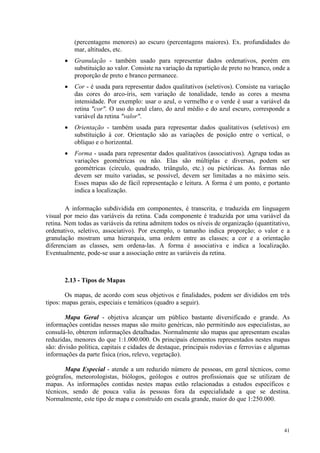 41
(percentagens menores) ao escuro (percentagens maiores). Ex. profundidades do
mar, altitudes, etc.
• Granulação - também usado para representar dados ordenativos, porém em
substituição ao valor. Consiste na variação da repartição de preto no branco, onde a
proporção de preto e branco permanece.
• Cor - é usada para representar dados qualitativos (seletivos). Consiste na variação
das cores do arco-íris, sem variação de tonalidade, tendo as cores a mesma
intensidade. Por exemplo: usar o azul, o vermelho e o verde é usar a variável da
retina cor. O uso do azul claro, do azul médio e do azul escuro, corresponde a
variável da retina valor.
• Orientação - também usada para representar dados qualitativos (seletivos) em
substituição à cor. Orientação são as variações de posição entre o vertical, o
oblíquo e o horizontal.
• Forma - usada para representar dados qualitativos (associativos). Agrupa todas as
variações geométricas ou não. Elas são múltiplas e diversas, podem ser
geométricas (círculo, quadrado, triângulo, etc.) ou pictóricas. As formas não
devem ser muito variadas, se possível, devem ser limitadas a no máximo seis.
Esses mapas são de fácil representação e leitura. A forma é um ponto, e portanto
indica a localização.
A informação subdividida em componentes, é transcrita, e traduzida em linguagem
visual por meio das variáveis da retina. Cada componente é traduzida por uma variável da
retina. Nem todas as variáveis da retina admitem todos os níveis de organização (quantitativo,
ordenativo, seletivo, associativo). Por exemplo, o tamanho indica proporção; o valor e a
granulação mostram uma hierarquia, uma ordem entre as classes; a cor e a orientação
diferenciam as classes, sem ordena-las. A forma é associativa e indica a localização.
Eventualmente, pode-se usar a associação entre as variáveis da retina.
2.13 - Tipos de Mapas
Os mapas, de acordo com seus objetivos e finalidades, podem ser divididos em três
tipos: mapas gerais, especiais e temáticos (quadro a seguir).
Mapa Geral - objetiva alcançar um público bastante diversificado e grande. As
informações contidas nesses mapas são muito genéricas, não permitindo aos especialistas, ao
consulá-lo, obterem informações detalhadas. Normalmente são mapas que apresentam escalas
reduzidas, menores do que 1:1.000.000. Os principais elementos representados nestes mapas
são: divisão política, capitais e cidades de destaque, principais rodovias e ferrovias e algumas
informações da parte física (rios, relevo, vegetação).
Mapa Especial - atende a um reduzido número de pessoas, em geral técnicos, como
geógrafos, meteorologistas, biólogos, geólogos e outros profissionais que se utilizam de
mapas. As informações contidas nestes mapas estão relacionadas a estudos específicos e
técnicos, sendo de pouca valia às pessoas fora da especialidade a que se destina.
Normalmente, este tipo de mapa e construído em escala grande, maior do que 1:250.000.
 
