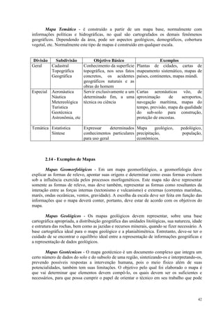 42
Mapa Temático - é construído a partir de um mapa base, normalmente com
informações políticas e hidrográficas, no qual são cartografados os demais fenômenos
geográficos. Dependendo da área, pode ser aspectos geológicos, demográficos, cobertura
vegetal, etc. Normalmente este tipo de mapas é construído em qualquer escala.
Divisão Subdivisão Objetivo Básico Exemplos
Geral Cadastral
Topográfica
Geográfica
Conhecimento da superfície
topográfica, nos seus fatos
concretos, os acidentes
geográficos naturais e as
obras do homem
Plantas de cidades, cartas de
mapeamento sistemático, mapas de
países, continentes, mapas múndi.
Especial Aeronáutica
Náutica
Metereológica
Turistica
Geotécnica
Astronômia, etc
Servir exclusivamente a um
determinado fim, a uma
técnica ou ciência
Cartas aeronáuticas vôo, de
aproximação de aeroportos,
navegação marítima, mapas do
tempo, previsão, mapa da qualidade
do sub-solo para construção,
proteção de encostas.
Temática Estatística
Síntese
Expressar determinados
conhecimentos particulares
para uso geral
Mapa geológico, pedológico,
precipitação, população,
econômicos.
2.14 - Exemplos de Mapas
Mapas Geomorfológicos - Em um mapa geomorfológico, a geomorfologia deve
explicar as formas de relevo, apontar suas origens e determinar como essas formas evoluem
sob a influência exercída pelos processos morfogenéticos. Este mapa não deve representar
somente as formas de relevo, mas deve também, representar as formas como resultantes da
interação entre as forças internas (tectonismo e vulcanismo) e externas (correntes marinhas,
marés, ondas oceânicas, ventos, gravidade). A escolha da escala deve ser feita em função das
informações que o mapa deverá conter, portanto, deve estar de acordo com os objetivos do
mapa.
Mapas Geológicos - Os mapas geológicos devem representar, sobre uma base
cartográfica apropriada, a distribuição geográfica das unidades litológicas, sua natureza, idade
e estrutura das rochas, bem como as jazidas e recursos minerais, quando se fizer necessário. A
base cartográfica ideal para o mapa geológico e a planialtimétrica. Entretanto, deve-se ter o
cuidado de se encontrar o equilíbrio ideal entre a representação de informações geográficas e
a representação de dados geológicos.
Mapas Geotécnicos - O mapa geotécnico é um documento complexo que integra um
certo número de dados do solo e do subsolo de uma região, sintetizando-os e interpretando-os,
prevendo possíveis respostas a intervenção humana, pois o meio físico além de suas
potencialidades, também tem suas limitações. O objetivo pelo qual foi elaborado o mapa é
que vai determinar que elementos devem compô-lo, os quais devem ser os suficientes e
necessários, para que possa cumprir o papel de orientar o técnico em seu trabalho que pode
 