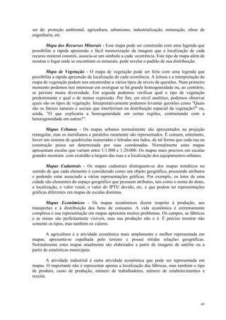 43
ser de: proteção ambiental, agricultura, urbanismo, industrialização, mineração, obras de
engenharia, etc.
Mapa dos Recursos Minerais - Esse mapa pode ser construído com uma legenda que
possibilite a rápida apreensão e fácil memorização da imagem que a localização de cada
recurso mineral constrói, associa-se um símbolo a cada ocorrência. Este tipo de mapa além de
mostrar o lugar onde se encontram os minerais, pode revelar o padrão de sua distribuição.
Mapa de Vegetação - O mapa de vegetação pode ser feito com uma legenda que
possibilita a rápida apreensão da localização de cada ocorrência. A leitura e a interpretação do
mapa de vegetação podem nos encaminhar a vários tipos de níveis de questões. Num primeiro
momento podemos nos interessar em averiguar se há grande homogeneidade ou, ao contrário,
se persiste muita diversidade. Em seguida podemos verificar qual o tipo de vegetação
predominante e qual o de menor expressão. Por fim, em nível analítico, podemos observar
quais são os tipos de vegetação. Interpretativamente podemos levantar questões como Quais
são os fatores naturais e sociais que interferiram na distribuição espacial da vegetação? ou,
ainda, O que explicaria a homogeneidade em certas regiões, contrastando com a
heterogeneidade em outras?.
Mapas Urbanos - Os mapas urbanos normalmente são apresentados na projeção
retangular, mas os meridianos e paralelos raramente são representados. É comum, entretanto,
haver um sistema de quadrículas numeradas e letradas nos lados, de tal forma que cada rua ou
construção possa ser determinada por suas coordenadas. Normalmente estes mapas
apresentam escalas que variam entre 1:1.000 e 1:20.000. Os mapas mais precisos em escalas
grandes mostram com exatidão a largura das ruas e a localização dos equipamentos urbanos.
Mapas Cadastrais - Os mapas cadastrais distinguem-se dos mapas temáticos no
sentido de que cada elemento é considerado como um objeto geográfico, possuindo atributos
e podendo estar associado a várias representações gráficas. Por exemplo, os lotes de uma
cidade são elementos do espaço geográfico que possuem atributos, tais como o nome do dono,
a localização, o valor venal, o valor do IPTU devido, etc. e que podem ter representações
gráficas diferentes em mapas de escalas distintas.
Mapas Econômicos - Os mapas econômicos dizem respeito à produção, aos
transportes e à distribuição dos bens de consumo. A vida econômica é extremamente
complexa e sua representação em mapas apresenta muitos problemas. Os campos, as fábricas
e as minas são perfeitamente visíveis, mas sua produção não o é. É preciso mostrar não
somente os tipos, mas também os valores.
A agricultura é a atividade econômica mais amplamente e melhor representada em
mapas; apresenta-se espalhada pelo terreno e possui nítidas relações geográficas.
Normalmente estes mapas atualmente são elaborados a partir de imagens de satélite ou a
partir de estatísticas municipais.
A atividade industrial é outra atividade econômica que pode ser representada em
mapas. O importante não é representar apenas a localização das fábricas, mas também o tipo
de produto, custo de produção, número de trabalhadores, número de estabelecimentos e
receita.
 