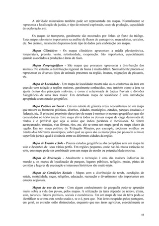 44
A atividade mineradora também pode ser representada em mapas. Normalmente se
representa a localização da jazida, o tipo de mineral explorado, custo de produção, capacidade
de exploração, etc.
Os mapas de transporte, geralmente são mostrados por linhas de fluxo do tráfego.
Estes mapas são muito importantes na análise de fluxos de passageiros, mercadorias, veículos,
etc. No entanto, raramente dispomos deste tipo de dados para elaboração dos mapas.
Mapas Climáticos - Os mapas climáticos apresentam a média pluviométrica,
temperatura, pressão, vento, nebulosidade, evaporação. São importantes, especialmente
quando associados a produção e áreas de risco.
Mapas Zoogeográficos - São mapas que procuram representar a distribuição dos
animais. No entanto, a distribuição regional da fauna é muito difícil. Normalmente procura-se
representar os diversos tipos de animais presentes na região, insetos, migrações de pássaros,
etc.
Mapa de Localidade - Um mapa de localidade mostra não só os contornos da área em
questão com relação a regiões maiores, geralmente conhecidas, mas também como a área se
ajusta dentro das principais rodovias, e como é relacionada às bacias fluviais e divisões
fisiográficas de uma área maior. Um detalhado mapa de localidade é uma introdução
apropriada a um estudo geográfico.
Mapa Político ou Geral - Em um estudo de grandes áreas necessitamos de um mapa
que mostre as fronteiras políticas, distritos, cidades, municípios, estados, parques estaduais e
federais, etc. O principal propósito deste tipo de mapa é mostrar os nomes geográficos que são
comentados no texto anexo. Este mapa alivia todos os demais mapas da carga demasiada de
títulos e é provável que seja o único que indica paralelos e meridianos. Se forem
acrescentados estradas, vias férreas, rios, etc. ele se torna um mapa geral ou mapa chave da
região. Em um mapa político do Triângulo Mineiro, por exemplo, podemos verificar os
limites dos diferentes municípios, saber qual ou quais são os municípios que possuem a maior
superfície (área), qual á distância entre as diferentes cidades da região.
Mapa de Erosão e Solo - Poucos estudos geográficos são completos sem um mapa do
solo e desenhos de seus vários perfis. Em regiões pequenas, onde não há muita variação no
solo, este mapa pode ser combinado com um mapa de erosão ou potencialidade erosiva.
Mapas de Recreação - Atualmente a recreação é uma das maiores indústrias do
mundo e, os mapas de localização de parques, lugares públicos, refúgios, praias, pistas de
corridas e lugares de encenação e interesses históricos são muito úteis.
Mapas de Condições Sociais - Mapas com a distribuição de renda, condições de
saúde, mortalidade, raças, religiões, educação, recreação e divertimento são importantes em
estudos regionais.
Mapas de uso da terra - Com algum conhecimento de geografia pode-se aprender
muito sobre a vida dos povos, pelos mapas. A utilização da terra depende do relevo, clima,
solo, recursos, fatores políticos, sociais e econômicos. Em um mapa de uso da terra pode-se
identificar se a terra esta sendo usada e, se o é, para que. Nas áreas ocupadas pelas pastagens,
em geral, as estradas estão distanciadas, enquanto que nas áreas agrícolas, especialmente as
 