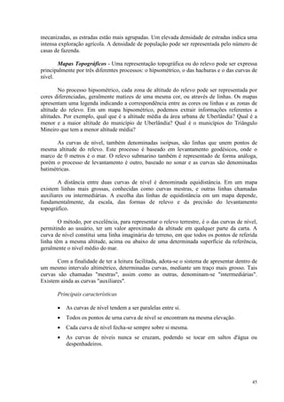 45
mecanizadas, as estradas estão mais agrupadas. Um elevada densidade de estradas indica uma
intensa exploração agrícola. A densidade de população pode ser representada pelo número de
casas de fazenda.
Mapas Topográficos - Uma representação topográfica ou do relevo pode ser expressa
principalmente por três diferentes processos: o hipsométrico, o das hachuras e o das curvas de
nível.
No processo hipsométrico, cada zona de altitude do relevo pode ser representada por
cores diferenciadas, geralmente matizes de uma mesma cor, ou através de linhas. Os mapas
apresentam uma legenda indicando a correspondência entre as cores ou linhas e as zonas de
altitude do relevo. Em um mapa hipsométrico, podemos extrair informações referentes a
altitudes. Por exemplo, qual que é a altitude média da área urbana de Uberlândia? Qual é a
menor e a maior altitude do município de Uberlândia? Qual é o municípios do Triângulo
Mineiro que tem a menor altitude média?
As curvas de nível, também denominadas isoípsas, são linhas que unem pontos de
mesma altitude do relevo. Este processo é baseado em levantamento geodésicos, onde o
marco de 0 metros é o mar. O relevo submarino também é representado de forma análoga,
porém o processo de levantamento é outro, baseado no sonar e as curvas são denominadas
batimétricas.
A distância entre duas curvas de nível é denominada equidistância. Em um mapa
existem linhas mais grossas, conhecidas como curvas mestras, e outras linhas chamadas
auxiliares ou intermediárias. A escolha das linhas de equidistância em um mapa depende,
fundamentalmente, da escala, das formas de relevo e da precisão do levantamento
topográfico.
O método, por excelência, para representar o relevo terrestre, é o das curvas de nível,
permitindo ao usuário, ter um valor aproximado da altitude em qualquer parte da carta. A
curva de nível constitui uma linha imaginária do terreno, em que todos os pontos de referida
linha têm a mesma altitude, acima ou abaixo de uma determinada superfície da referência,
geralmente o nível médio do mar.
Com a finalidade de ter a leitura facilitada, adota-se o sistema de apresentar dentro de
um mesmo intervalo altimétrico, determinadas curvas, mediante um traço mais grosso. Tais
curvas são chamadas mestras, assim como as outras, denominam-se intermediárias.
Existem ainda as curvas auxiliares.
Principais características
• As curvas de nível tendem a ser paralelas entre si.
• Todos os pontos de urna curva de nível se encontram na mesma elevação.
• Cada curva de nível fecha-se sempre sobre si mesma.
• As curvas de níveis nunca se cruzam, podendo se tocar em saltos d'água ou
despenhadeiros.
 