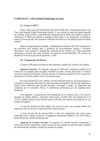 48
CAPÍTULO 3 - GPS (Global Positioning System)
3.1 - O que é o GPS ?
GPS é a abreviatura de NAVSTAR GPS (NAVSTAR GPS - NAVigation System with
Time And Ranging Global Positioning System). É um sistema de radio-navegação baseado
em satélites desenvolvido e controlado pelo departamento de defesa dos Estados Unidos da
América (U.S. DoD) que permite a qualquer usuário saber a sua localização, velocidade e
tempo, 24 horas por dia, sob quaisquer condições atmosféricas e em qualquer ponto do globo
terrestre.
Depois da segunda guerra mundial, o Departamento de Defesa dos EUA empenhou-se
em encontrar uma solução para o problema do posicionamento preciso e absoluto.
Decorreram vários projetos e experiências incluindo Loran, Transit, etc. Todos permitiam
determinar a posição mas eram limitados em precisão ou funcionalidade. No começo da
década de 70, um novo projeto foi proposto, o GPS.
3.2 - Componentes do Sistema
O sistema GPS pode ser divido em três segmentos: espacial, de controle e do usuário.
Segmento Espacial - O segmento espacial do GPS prevê cobertura mundial de tal
forma que em qualquer parte do globo, incluindo os pólos, existam pelo menos 4 satélites
visíveis em relação ao horizonte, 24 horas por dia. Em algumas regiões da Terra é possível a
obtenção de 8 ou mais satélites visíveis ao mesmo tempo.
Os sinais emitidos por estes satélites, tem por finalidade fornecer, de maneira precisa e
constante, as efemérides para todos os pontos próximos da superfície terrestre, de modo que o
usuário possa utilizá-los para calcular posições, velocidade e tempo. As efemérides são
compostas por 16 constantes físicas, 4 coeficientes polinomiais que são captados pelos
receptores.
Este segmento é composto por uma constelação de 21 satélites (mais 3 de reserva)
alocados em órbitas elípticas (semi-eixo maior igual a 26.600 Km) com período de 11 h
57’58,3” (tempo sideral), a uma altitude média de 20.200, com órbita de inclinação de 55° em
relação ao Equador.
A vida útil esperada de cada satélite é de cerca de 6 anos, mas existem satélites em
órbita com mais de 10 anos e ainda em perfeito funcionamento.
A chave da precisão do sistema GPS é o fato dos componentes dos sinais serem
controlados pelos relógios atômicos. A freqüência fundamental (Banda L) de 10,23 MHz é
produzida por um sistema de alta precisão.
Segmento de Controle Terrestre- O segmento de controle terrestre compreende o
sistema de controle operacional, o qual consiste de uma estação de controle mestra, estações
de monitoramento mundial e estações de controle de campo.
 