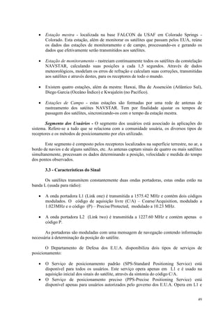 49
• Estação mestra - localizada na base FALCON da USAF em Colorado Springs -
Colorado. Esta estação, além de monitorar os satélites que passam pelos EUA, reúne
os dados das estações de monitoramento e de campo, processando-os e gerando os
dados que efetivamente serão transmitidos aos satélites.
• Estação de monitoramento - rastreiam continuamente todos os satélites da constelação
NAVSTAR, calculando suas posições a cada 1,5 segundos. Através de dados
meteorológicos, modelam os erros de refração e calculam suas correções, transmitidas
aos satélites e através destes, para os receptores de todo o mundo.
• Existem quatro estações, além da mestra: Hawai, Ilha de Assención (Atlântico Sul),
Diego Garcia (Oceâno Índico) e Kwajalein (no Pacífico).
• Estações de Campo - estas estações são formadas por uma rede de antenas de
rastreamento dos satéites NAVSTAR. Tem por finalidade ajustar os tempos de
passagem dos satélites, sincronizando-os com o tempo da estação mestra.
Segmento dos Usuários - O segmento dos usuários está associado às aplicações do
sistema. Refere-se a tudo que se relaciona com a comunidade usuária, os diversos tipos de
receptores e os métodos de posicionamento por eles utilizado.
Este segmento é composto pelos receptores localizados na superfície terrestre, no ar, a
bordo de navios e de alguns satélites, etc. As antenas captam sinais de quatro ou mais satélites
simultanemente, processam os dados determinando a posição, velocidade e medida do tempo
dos pontos observados.
3.3 - Características do Sinal
Os satélites transmitem constantemente duas ondas portadoras, estas ondas estão na
banda L (usada para rádio):
• A onda portadora L1 (Link one) é transmitida a 1575.42 MHz e contém dois códigos
modulados. O código de aquisição livre (C/A) – Coarse/Acquisition, modulado a
1.023MHz e o código (P) – Precise/Protected, modulado a 10.23 MHz.
• A onda portadora L2 (Link two) é transmitida a 1227.60 MHz e contém apenas o
código P.
As portadoras são moduladas com uma mensagem de navegação contendo informação
necessária à determinação da posição do satélite.
O Departamento de Defesa dos E.U.A. disponibiliza dois tipos de serviços de
posicionamento:
• O Serviço de posicionamento padrão (SPS-Standard Positioning Service) está
disponível para todos os usuários. Este serviço opera apenas em L1 e é usado na
aquisição inicial dos sinais do satélite, através da sintonia do código C/A.
• O Serviço de posicionamento preciso (PPS-Precise Positioning Service) está
disponível apenas para usuários autorizados pelo governo dos E.U.A. Opera em L1 e
 